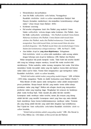  Memerdekakan dari perbudakan
 Anas bin Malik radhiyallahu ‘anhu berkata, “Sesungguhnya
Rasulullah shallallahu ‘alaihi wa sallam memerdekakan Shafiyah binti
Huyayin (kemudian menikahinya) dan menjadikan kemerdekaannya sebagai
mahar.” (Atsar riwayat Imam Bukhari: 4696)
 Keislaman seseorang
 Hal tersebut sebagaimana kisah Abu Thalhah yang menikahi Ummu
Sulaim radhiyallahu ‘anhuma dengan mahar keislaman Abu Thalhah. Anas
bin Malik radhiyallahu ‘anhubekata, “Abu Thalhah menikahi Ummu Sulaim.
Maharnya keislaman Abu Thalhah. Ummu Sulaim telah masuk Islam
sebelum Abu Thalhah, maka Abu Thalhah melamarnya. Ummu Sulaim
mengatakan,’Saya telah masuk Islam, jia kamu masuk Islam aku akan
menikah denganmu.’ Abu Thalhah masuk Islam dan menikah dengan Ummu
Sulaim dan keislamannya sebagai maharnya.” (HR. An-Nasa’I : 3288)
 Atau hafalan al-qur’an yang akan diajarkannya. Sebagaimana
Nabi shallallahu ‘alaihi wa sallam telah menikahkan salah seorang sahabat
dengan beberapa surat al-qur’an hafalannya (HR. Bukhari dan Muslim)
Mahar merupakan hak penuh mempelai wanita. Tidak boleh hak tersebut diambil
oleh orang tua, keluarga maupun suaminya, kecuali bila wanita tersebut telah
merelakannya. Wahai saudariku, mahar memang merupakan hak wanita. Kita bebas
menentukan bentuk dan jumlah mahar yang kita inginkan karena tidak ada batasan
mahar dalam syari’at Islam. Namun Islam menganjurkan agar meringankan mahar.
Rasulullah shallallahu ‘alaihi wa sallam bersabda,
“Sebaik-baik mahar adalah mahar yang paling mudah (ringan).” (HR. al-Hakim
: 2692, beliau mengatakan “Hadits ini shahih berdasarkan syarat Bukhari Muslim.”)
Maka hikmah di balik anjuran untuk meringankan mahar adalah mempermudah
proses pernikahan. Berapa banyak laki-laki yang mundur teratur akibat adanya
permintaan mahar yang tinggi? Bahkan ada sebagian daerah yang mensyaratkan
pemberian mahar yang tergolong tinggi. Menghadapi hal semacam ini, hendaknya
pihak wanita bersikap bijak. Tidak masalah jika pihak laki-laki memiliki
kemampuan untuk membayar mahar tersebut, namun jika ternyata yang datang
adalah laki-laki yang memiliki kemampuan materi yang biasa saja, maka tidaklah
layak menolaknya hanya karena ketidakmampuannya membayar mahar. Terutama
jika yang datang adalah laki-laki yang sudah tidak diragukan lagi keshalihannya.
Dari ‘Uqbah bin ‘Amir radhiyallahu ‘anhu bahwa Rasulullah shallallahu ‘alaihi wa
sallam bersabda,
“Sebaik-baik pernikahan adalah yang paling mudah.” (HR. Abu Dawud (n.
2117), Ibnu Hibban (no. 1262 dalam al-Mawaarid) dan ath-Thabrani
 