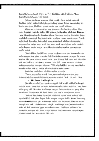 dalam Mu’jamul Ausath (I/221, no. 724) dshahihkan oleh Syaikh Al-Albani
dalam Shahihihul Jaami’ (no. 3300))
Bahkan seandainya seseorang tidak memiliki harta sedikit pun untuk
dijadikan mahar, maka diperbolehkan membayar mahar dengan mengajarkan al-
Qur’an yang telah dihafalnya kepada wanita yang hendak dinikahi.
Mahar ada beberapa macam yang semuanya diperbolehkan dalam Islam,
yaitu 1) mahar yang disebutkan (ditentukan) ketika akad nikah dan 2) mahar
yang tidak disebutkan ketika akad nikah. Jika mahar tersebut disebutkan dalam
akad nikah, maka wajib bagi suami untuk membayar mahar yang tersebut. Apabila
mahar tidak disebutkan dalam akad nikah namun tidak ada kesepakatan untuk
menggugurkan mahar, maka wajib bagi suami untuk memberikan mahar semisal
mahar kerabat wanita istrinya, seperti ibu atau saudara-saudara perempuannya
(mahar mitsl).
Diperbolehkan bagi laki-laki antara membayar tunai dan atau menghutang
mahar dengan persetujuan si wanita, baik keseluruhan maupun sebagian dari mahar
tersebut. Jika mahar tersebut adalah mahar yang dihutang baik yang telah disebutkan
jenis dan jumlahnya sebelumnya maupun yang tidak, maka harus ada kejelasan
waktu penangguhan atau pencicilannya. Tidak diperbolehkan seorang suami ingkar
terhadap mahar istrinya, karena hal tersebut merupakan khianat.
Rasulullah shallallahu ‘alaihi wa sallam bersabda,
“Syarat yang paling berhak kamu penuhi adalah persyaratan yang
dengannya kalian menghalalkan farji (seorang wanita).” (HR. Bukhari : 2520)
 Jika Suami Istri Berpisah
Jika Allah menakdirkan suami meninggal, baik setelah dukhul (berkumpul)
ataupun belum, maka sang istri tetap berhak atas mahar secara sempurna, baik dalam
mahar yang telah ditentukan sebelumnya maupun dalam mahar mitsl (yang belum
ditentukan). Sebagaimana ini dalam hadits Ibnu Mas’ud radhiyallahu ‘anhu.
Demikian juga halnya jika terjadi perpisahan antara suami istri dan telah
terjadi dukhul, baik pisah dengan thalaq maupun dengan fasakh. Namun jika thalaq
terjadi sebelum dukhul, jika sebelumnya mahar telah ditentukan maka istri berhak
setengah dari milik keseluruhannya, dan jika sebelumnya tidak pernah ditentukan
maka hak istri atas mahar gugur secara keseluruhan, dan hanya berhak mut’ah
(semacam pesangon) dari suami dengan besaran yang disesuaikan dengan tingkat
ekonomi suami (Qs. Al-Baqarah: 236-237).
 