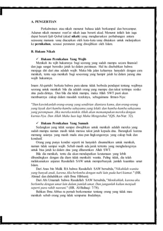 A. PENGERTIAN
Perkahwinan atau nikah menurut bahasa ialah berkumpul dan bercampur.
Adapun nikah menurut syari’at nikah juga berarti akad. Menurut istilah lain juga
dapat berarti Ijab Qobul (akad nikah) yang mengharuskan perhubungan antara
sepasang manusia yang diucapkan oleh kata-kata yang ditujukan untuk melanjutkan
ke pernikahan, sesusai peraturan yang diwajibkan oleh Islam.
B. Hukum Nikah
 Hukum Pernikahan Yang Wajib
Menikah itu wjib hukumnya bagi seorang yang sudah mampu secara finansial
dan juga sangat beresiko jatuh ke dalam perzinaan. Hal itu disebabkan bahwa
menjaga diri dari zina adalah wajib. Maka bila jalan keluarnya hanyalah dengan cara
menikah, tentu saja menikah bagi seseorang yang hampir jatuh ke dalam jurang zina
wajib hukumnya.
Imam Al-qurtubi berkata bahwa para ulama tidak berbeda pendapat tentang wajibnya
seorang untuk menikah bila dia adalah orang yang mampu dan takut tertimpa resiko
zina pada dirinya. Dan bila dia tidak mampu, maka Allah SWT pasti akan
membuatnya cukup dalam masalah rezekinya, sebagaimana firman-Nya:
"Dan kawinkanlah orang-orang yang sendirian diantara kamu, dan orang-orang
yang layak dari hamba-hamba sahayamu yang lelaki dan hamba-hamba sahayamu
yang perempuan. Jika mereka miskin Allah akan memampukan mereka dengan
kurnia-Nya. Dan Allah Maha luas lagi Maha Mengetahui."(QS. An-Nur: 32).
 Hukum Pernikahan Yang Sunnah
Sedangkan yang tidak sampai diwajibkan untuk menikah adalah mereka yang
sudah mampu namun masih tidak merasa takut jatuh kepada zina. Barangkali karena
memang usianya yang masih muda atau pun lingkungannya yang cukup baik dan
kondusif.
Orang yang punya kondisi seperti ini hanyalah disunnahkan untuk menikah,
namun tidak sampai wajib. Sebab masih ada jarak tertentu yang menghalanginya
untuk bisa jatuh ke dalam zina yang diharamkan Allah SWT.
Bila dia menikah, tentu dia akan mendapatkan keutamaan yang lebih
dibandingkan dengan dia diam tidak menikahi wanita. Paling tidak, dia telah
melaksanakan anjuran Rasulullah SAW untuk memperbanyak jumlah kuantitas umat
Islam.
Dari Anas bin Malik RA bahwa Rasulullah SAW bersabda,"Nikahilah wanita
yang banyak anak, karena Aku berlomba dengan nabi lain pada hari kiamat." (HR.
Ahmad dan dishahihkan oleh Ibnu Hibbam).
Dari Abi Umamah bahwa Rasulullah SAW bersabda,"Menikahlah, karena aku
berlomba dengan umat lain dalam jumlah umat. Dan janganlah kalian menjadi
seperti para rahib nasrani." (HR. Al-Baihaqi 7/78).
Bahkan Ibnu Abbas ra pernah berkomentar tentang orang yang tidak mau
menikah sebab orang yang tidak sempurna ibadahnya.
 