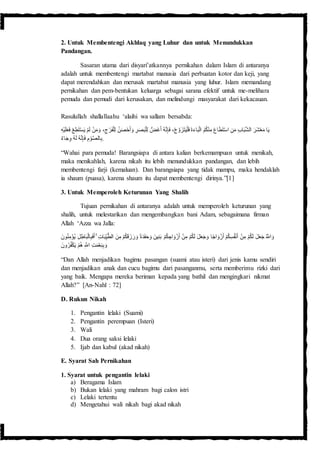 2. Untuk Membentengi Akhlaq yang Luhur dan untuk Menundukkan
Pandangan.
Sasaran utama dari disyari’atkannya pernikahan dalam Islam di antaranya
adalah untuk membentengi martabat manusia dari perbuatan kotor dan keji, yang
dapat merendahkan dan merusak martabat manusia yang luhur. Islam memandang
pernikahan dan pem-bentukan keluarga sebagai sarana efektif untuk me-melihara
pemuda dan pemudi dari kerusakan, dan melindungi masyarakat dari kekacauan.
Rasulullah shallallaahu ‘alaihi wa sallam bersabda:
ْ‫ر‬َ‫ف‬ْ‫ل‬ِ‫ل‬ ُ‫ن‬َ‫ص‬ْ‫ح‬َ‫أ‬ َ‫و‬ ِ‫ر‬َ‫ص‬َ‫ب‬ْ‫ل‬ِ‫ل‬ ُّ‫َض‬‫غ‬َ‫أ‬ ُ‫ه‬َّ‫ن‬ِ‫إ‬َ‫ف‬ ،ْ‫ج‬ َّ‫و‬َ‫ز‬َ‫ت‬َ‫ي‬ْ‫ل‬َ‫ف‬َ‫ة‬َ‫ء‬‫ا‬َ‫ب‬ْ‫ل‬‫ا‬ ُ‫م‬ُ‫ك‬ْ‫ن‬ِ‫م‬ َ‫ع‬‫ا‬َ‫ط‬َ‫ت‬ْ‫س‬‫ا‬ ِ‫ن‬َ‫م‬ ِ‫ب‬‫ا‬َ‫ب‬َّ‫ش‬‫ال‬ َ‫َر‬‫ش‬ْ‫ع‬َ‫م‬ ‫ا‬َ‫ي‬ْ‫س‬َ‫ي‬ ْ‫م‬َ‫ل‬ ْ‫ن‬َ‫م‬ َ‫و‬ ،ِ‫ج‬ْ‫ي‬َ‫ل‬َ‫ع‬َ‫ف‬ ِْْ‫ط‬َ‫ت‬ِ‫ه‬
‫اء‬َ‫ج‬ِ‫و‬ ُ‫ه‬َ‫ل‬ ُ‫ه‬َّ‫ن‬ِ‫إ‬َ‫ف‬ ِ‫م‬ ْ‫و‬َّ‫ص‬‫ال‬ِ‫ب‬.
“Wahai para pemuda! Barangsiapa di antara kalian berkemampuan untuk menikah,
maka menikahlah, karena nikah itu lebih menundukkan pandangan, dan lebih
membentengi farji (kemaluan). Dan barangsiapa yang tidak mampu, maka hendaklah
ia shaum (puasa), karena shaum itu dapat membentengi dirinya.”[1]
3. Untuk Memperoleh Keturunan Yang Shalih
Tujuan pernikahan di antaranya adalah untuk memperoleh keturunan yang
shalih, untuk melestarikan dan mengembangkan bani Adam, sebagaimana firman
Allah ‘Azza wa Jalla:
َ‫ب‬ ْ‫م‬ُ‫ك‬ ِ‫اج‬ َ‫و‬ْ‫ز‬َ‫أ‬ ْ‫ن‬ِ‫م‬ ْ‫م‬ُ‫ك‬َ‫ل‬ َ‫ل‬َ‫ع‬َ‫ج‬ َ‫و‬ ‫ا‬ً‫ج‬‫ا‬ َ‫و‬ْ‫ز‬َ‫أ‬ ْ‫م‬ُ‫ك‬ِ‫س‬ُ‫ف‬ْ‫ن‬َ‫أ‬ ْ‫ن‬ِ‫م‬ ْ‫م‬ُ‫ك‬َ‫ل‬ َ‫ل‬َ‫ع‬َ‫ج‬ ُ َّ‫اَّلل‬ َ‫و‬ِ‫ل‬ِ‫اط‬َ‫ب‬ْ‫ل‬‫ا‬ِ‫ب‬َ‫ف‬َ‫أ‬ ۚ ِ‫ت‬‫ا‬َ‫ب‬ِ‫ي‬َّ‫ط‬‫ال‬ َ‫ن‬ِ‫م‬ ْ‫م‬ُ‫ك‬َ‫ق‬َ‫ز‬َ‫ر‬ َ‫و‬ ً‫ة‬َ‫د‬َ‫ف‬َ‫ح‬ َ‫و‬ َ‫ين‬ِ‫ن‬ََ ‫و‬ُ‫ن‬ِ‫م‬ُْْ‫ي‬
ََ ‫و‬ُ‫ر‬ُ‫ف‬ْ‫ك‬َ‫ي‬ ْ‫م‬ُ‫ه‬ ِ َّ‫اَّلل‬ ِ‫ت‬َ‫م‬ْ‫ع‬ِ‫ن‬ِ‫ب‬ َ‫و‬
“Dan Allah menjadikan bagimu pasangan (suami atau isteri) dari jenis kamu sendiri
dan menjadikan anak dan cucu bagimu dari pasanganmu, serta memberimu rizki dari
yang baik. Mengapa mereka beriman kepada yang bathil dan mengingkari nikmat
Allah?” [An-Nahl : 72]
D. Rukun Nikah
1. Pengantin lelaki (Suami)
2. Pengantin perempuan (Isteri)
3. Wali
4. Dua orang saksi lelaki
5. Ijab dan kabul (akad nikah)
E. Syarat Sah Pernikahan
1. Syarat untuk pengantin lelaki
a) Beragama Islam
b) Bukan lelaki yang mahram bagi calon istri
c) Lelaki tertentu
d) Mengetahui wali nikah bagi akad nikah
 