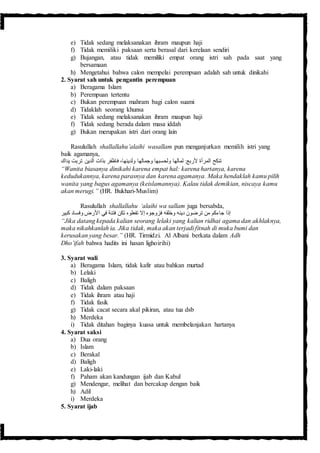 e) Tidak sedang melaksanakan ihram maupun haji
f) Tidak memiliki paksaan serta berasal dari kerelaan sendiri
g) Bujangan, atau tidak memiliki empat orang istri sah pada saat yang
bersamaan
h) Mengetahui bahwa calon mempelai perempuan adalah sah untuk dinikahi
2. Syarat sah untuk pengantin perempuan
a) Beragama Islam
b) Perempuan tertentu
c) Bukan perempuan mahram bagi calon suami
d) Tidaklah seorang khunsa
e) Tidak sedang melaksanakan ihram maupun haji
f) Tidak sedang berada dalam masa iddah
g) Bukan merupakan istri dari orang lain
Rasulullah shallallahu’alaihi wasallam pun menganjurkan memilih istri yang
baik agamanya,
‫يداك‬ ‫تربت‬ ‫الدين‬ ‫بذات‬ ‫فاظفر‬ ،‫ولدينها‬ ‫وجمالها‬ ‫ولحسبها‬ ‫لمالها‬ :ْ‫ألرب‬ ‫المرأة‬ ‫تنكح‬
“Wanita biasanya dinikahi karena empat hal: karena hartanya, karena
kedudukannya, karena parasnya dan karena agamanya. Maka hendaklah kamu pilih
wanita yang bagus agamanya (keislamannya). Kalau tidak demikian, niscaya kamu
akan merugi.” (HR. Bukhari-Muslim)
Rasulullah shallallahu ‘alaihi wa sallam juga bersabda,
‫كبير‬ ‫وفساد‬ ‫األرض‬ ‫في‬ ‫فتنة‬ ‫تكن‬ ‫تفعلوه‬ ‫إال‬ ‫فزوجوه‬ ‫وخلقه‬ ‫دينه‬ َ ‫ترضو‬ ‫من‬ ‫جاءكم‬ ‫إذا‬
“Jika datang kepada kalian seorang lelaki yang kalian ridhai agama dan akhlaknya,
maka nikahkanlah ia. Jika tidak, maka akan terjadi fitnah di muka bumi dan
kerusakan yang besar.” (HR. Tirmidzi. Al Albani berkata dalam Adh
Dho’ifah bahwa hadits ini hasan lighoirihi)
3. Syarat wali
a) Beragama Islam, tidak kafir atau bahkan murtad
b) Lelaki
c) Baligh
d) Tidak dalam paksaan
e) Tidak ihram atau haji
f) Tidak fasik
g) Tidak cacat secara akal pikiran, atau tua dsb
h) Merdeka
i) Tidak ditahan baginya kuasa untuk membelanjakan hartanya
4. Syarat saksi
a) Dua orang
b) Islam
c) Berakal
d) Baligh
e) Laki-laki
f) Paham akan kandungan ijab dan Kabul
g) Mendengar, melihat dan bercakap dengan baik
h) Adil
i) Merdeka
5. Syarat ijab
 