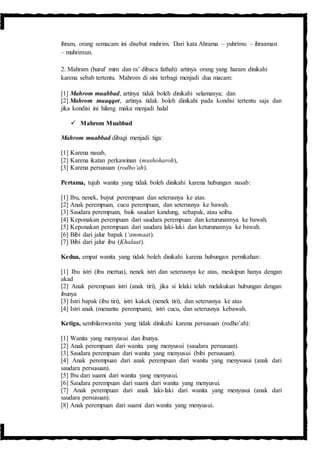 ihram, orang semacam ini disebut muhrim. Dari kata Ahrama – yuhrimu – ihraaman
– muhrimun.
2. Mahram (huruf mim dan ra’ dibaca fathah) artinya orang yang haram dinikahi
karena sebab tertentu. Mahrom di sini terbagi menjadi dua macam:
[1] Mahrom muabbad, artinya tidak boleh dinikahi selamanya; dan
[2] Mahrom muaqqot, artinya tidak boleh dinikahi pada kondisi tertentu saja dan
jika kondisi ini hilang maka menjadi halal
 Mahrom Muabbad
Mahrom muabbad dibagi menjadi tiga:
[1] Karena nasab,
[2] Karena ikatan perkawinan (mushoharoh),
[3] Karena persusuan (rodho’ah).
Pertama, tujuh wanita yang tidak boleh dinikahi karena hubungan nasab:
[1] Ibu, nenek, buyut perempuan dan seterusnya ke atas.
[2] Anak perempuan, cucu perempuan, dan seterusnya ke bawah.
[3] Saudara perempuan, baik saudari kandung, sebapak, atau seibu.
[4] Keponakan perempuan dari saudara perempuan dan keturunannya ke bawah.
[5] Keponakan perempuan dari saudara laki-laki dan keturunannya ke bawah.
[6] Bibi dari jalur bapak (‘ammaat).
[7] Bibi dari jalur ibu (Khalaat).
Kedua, empat wanita yang tidak boleh dinikahi karena hubungan pernikahan:
[1] Ibu istri (ibu mertua), nenek istri dan seterusnya ke atas, meskipun hanya dengan
akad
[2] Anak perempuan istri (anak tiri), jika si lelaki telah melakukan hubungan dengan
ibunya
[3] Istri bapak (ibu tiri), istri kakek (nenek tiri), dan seterusnya ke atas
[4] Istri anak (menantu perempuan), istri cucu, dan seterusnya kebawah.
Ketiga, sembilanwanita yang tidak dinikahi karena persusuan (rodho’ah):
[1] Wanita yang menyusui dan ibunya.
[2] Anak perempuan dari wanita yang menyusui (saudara persusuan).
[3] Saudara perempuan dari wanita yang menyusui (bibi persusuan).
[4] Anak perempuan dari anak perempuan dari wanita yang menysusui (anak dari
saudara persusuan).
[5] Ibu dari suami dari wanita yang menyusui.
[6] Saudara perempuan dari suami dari wanita yang menyusui.
[7] Anak perempuan dari anak laki-laki dari wanita yang menyusui (anak dari
saudara persusuan).
[8] Anak perempuan dari suami dari wanita yang menyusui.
 