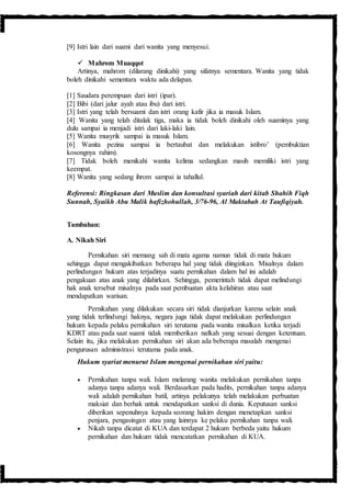 [9] Istri lain dari suami dari wanita yang menyesui.
 Mahrom Muaqqot
Artinya, mahrom (dilarang dinikahi) yang sifatnya sementara. Wanita yang tidak
boleh dinikahi sementara waktu ada delapan.
[1] Saudara perempuan dari istri (ipar).
[2] Bibi (dari jalur ayah atau ibu) dari istri.
[3] Istri yang telah bersuami dan istri orang kafir jika ia masuk Islam.
[4] Wanita yang telah ditalak tiga, maka ia tidak boleh dinikahi oleh suaminya yang
dulu sampai ia menjadi istri dari laki-laki lain.
[5] Wanita musyrik sampai ia masuk Islam.
[6] Wanita pezina sampai ia bertaubat dan melakukan istibro’ (pembuktian
kosongnya rahim).
[7] Tidak boleh menikahi wanita kelima sedangkan masih memiliki istri yang
keempat.
[8] Wanita yang sedang ihrom sampai ia tahallul.
Referensi: Ringkasan dari Muslim dan konsultasi syariah dari kitab Shahih Fiqh
Sunnah, Syaikh Abu Malik hafizhohullah, 3/76-96, Al Maktabah At Taufiqiyah.
Tambahan:
A. Nikah Siri
Pernikahan siri memang sah di mata agama namun tidak di mata hukum
sehingga dapat mengakibatkan beberapa hal yang tidak diinginkan. Misalnya dalam
perlindungan hukum atas terjadinya suatu pernikahan dalam hal ini adalah
pengakuan atas anak yang dilahirkan. Sehingga, pemerintah tidak dapat melindungi
hak anak tersebut misalnya pada saat pembuatan akta kelahiran atau saat
mendapatkan warisan.
Pernikahan yang dilakukan secara siri tidak dianjurkan karena selain anak
yang tidak terlindungi haknya, negara juga tidak dapat melakukan perlindungan
hukum kepada pelaku pernikahan siri terutama pada wanita misalkan ketika terjadi
KDRT atau pada saat suami tidak memberikan nafkah yang sesuai dengan ketentuan.
Selain itu, jika melakukan pernikahan siri akan ada beberapa masalah mengenai
pengurusan administrasi terutama pada anak.
Hukum syariat menurut Islam mengenai pernikahan siri yaitu:
 Pernikahan tanpa wali. Islam melarang wanita melakukan pernikahan tanpa
adanya tanpa adanya wali. Berdasarkan pada hadits, pernikahan tanpa adanya
wali adalah pernikahan batil, artinya pelakunya telah melakukan perbuatan
maksiat dan berhak untuk mendapatkan sanksi di dunia. Keputusan sanksi
diberikan sepenuhnya kepada seorang hakim dengan menetapkan sanksi
penjara, pengasingan atau yang lainnya ke pelaku pernikahan tanpa wali.
 Nikah tanpa dicatat di KUA dan terdapat 2 hukum berbeda yaitu hukum
pernikahan dan hukum tidak mencatatkan pernikahan di KUA.
 