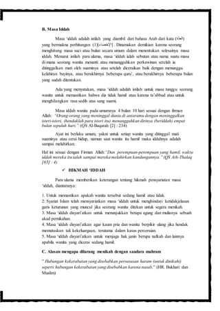 B. Masa Iddah
Masa ‘iddah adalah istilah yang diambil dari bahasa Arab dari kata (‫َّة‬‫د‬ِ‫ع‬‫)ال‬
yang bermakna perhitungan ( [)‫اء‬َ‫ص‬ْ‫ح‬ِ‫اإل‬1 ] . Dinamakan demikian karena seorang
menghitung masa suci atau bulan secara umum dalam menentukan selesainya masa
iddah. Menurut istilah para ulama, masa ‘iddah ialah sebutan atau nama suatu masa
di mana seorang wanita menanti atau menangguhkan perkawinan setelah ia
ditinggalkan mati oleh suaminya atau setelah diceraikan baik dengan menunggu
kelahiran bayinya, atau berakhirnya beberapa quru’, atau berakhirnya beberapa bulan
yang sudah ditentukan.
Ada yang menyatakan, masa ‘iddah adalah istilah untuk masa tunggu seorang
wanita untuk memastikan bahwa dia tidak hamil atau karena ta’abbud atau untuk
menghilangkan rasa sedih atas sang suami.
Masa iddah wanita pada umumnya 4 bulan 10 hari sesuai dengan firman
Allah: “Orang-orang yang meninggal dunia di antaramu dengan meninggalkan
isteri-isteri, (hendaklah para isteri itu) menangguhkan dirinya (beriddah) empat
bulan sepuluh hari.” (QS Al-Baqarah [2] : 234)
Ayat ini berlaku umum, yakni untuk setiap wanita yang ditinggal mati
suaminya atau cerai hidup, namun saat wanita itu hamil maka iddahnya adalah
sampai melahirkan.
Hal ini sesuai dengan Firman Allah:“Dan perempuan-perempuan yang hamil, waktu
iddah mereka itu ialah sampai mereka melahirkan kandungannya.” (QS Ath-Thalaq
[65] : 4)
 HIKMAH ‘IDDAH
Para ulama memberikan keterangan tentang hikmah pensyariatan masa
‘iddah, diantaranya:
1. Untuk memastikan apakah wanita tersebut sedang hamil atau tidak.
2. Syariat Islam telah mensyariatkan masa ‘iddah untuk menghindari ketidakjelasan
garis keturunan yang muncul jika seorang wanita ditekan untuk segera menikah.
3. Masa ‘iddah disyari’atkan untuk menunjukkan betapa agung dan mulianya sebuah
akad pernikahan.
4. Masa ‘iddah disyari’atkan agar kaum pria dan wanita berpikir ulang jika hendak
memutuskan tali kekeluargaan, terutama dalam kasus perceraian.
5. Masa ‘iddah disyari’atkan untuk menjaga hak janin berupa nafkah dan lainnya
apabila wanita yang dicerai sedang hamil.
C. Alasan mengapa dilarang menikah dengan saudara mahram
” Hubungan kekerabatan yang disebabkan persususan haram (untuk dinikahi)
seperti hubungan kekerabatan yang disebabkan karena nasab.” (HR. Bukhari dan
Muslim)
 