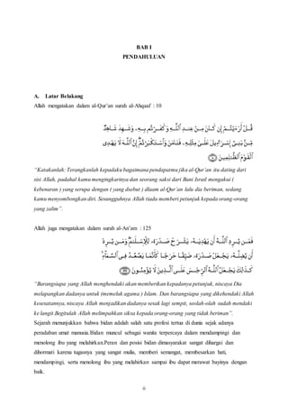 ii
BAB I
PENDAHULUAN
A. Latar Belakang
Allah mengatakan dalam al-Qur’an surah al-Ahqaaf : 10
“Katakanlah: Terangkanlah kepadaku bagaimana pendapatmu jika al-Qur’an itu dating dari
sisi Allah, padahal kamu mengingkarinya dan seorang saksi dari Bani Israil mengakui (
kebenaran ) yang serupa dengan ( yang dsebut ) dlaam al-Qur’an lalu dia beriman, sedang
kamu menyombongkan diri. Sesungguhnya Allah tiada memberi petunjuk kepada orang-orang
yang zalim”.
Allah juga mengatakan dalam surah al-An’am : 125
“Barangsiapa yang Allah menghendaki akan memberikan kepadanya petunjuk, niscaya Dia
melapangkan dadanya untuk (memeluk agama ) Islam. Dan barangsiapa yang dikehendaki Allah
kesesatannya, niscaya Allah menjadikan dadanya sesak lagi sempit, seolah-olah sudah mendaki
ke langit.Begitulah Allah melimpahkan siksa kepada orang-orang yang tidak beriman”.
Sejarah menunjukkan bahwa bidan adalah salah satu profesi tertua di dunia sejak adanya
peradaban umat manusia.Bidan muncul sebagai wanita terpercaya dalam mendampingi dan
menolong ibu yang melahirkan.Peran dan posisi bidan dimasyarakat sangat dihargai dan
dihormati karena tugasnya yang sangat mulia, memberi semangat, membesarkan hati,
mendampingi, serta menolong ibu yang melahirkan sampai ibu dapat merawat bayinya dengan
baik.
 