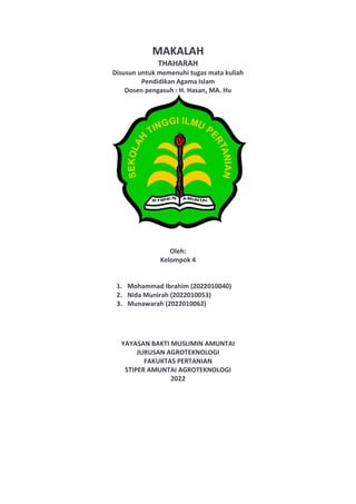 MAKALAH
THAHARAH
Disusun untuk memenuhi tugas mata kuliah
Pendidikan Agama Islam
Dosen pengasuh : H. Hasan, MA. Hu
Oleh:
Kelompok 4
1. Mohammad Ibrahim (2022010040)
2. Nida Munirah (2022010053)
3. Munawarah (2022010062)
YAYASAN BAKTI MUSLIMIN AMUNTAI
JURUSAN AGROTEKNOLOGI
FAKUKTAS PERTANIAN
STIPER AMUNTAI AGROTEKNOLOGI
2022
 