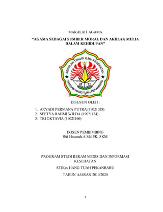 1
MAKALAH AGAMA
“AGAMA SEBAGAI SUMBER MORAL DAN AKHLAK MULIA
DALAM KEHIDUPAN”
DISUSUN OLEH :
1. ARYADI PERMANA PUTRA (19021028)
2. SEFTYA RAHMI WILDA (19021134)
3. TRI OKTAVIA (19021160)
DOSEN PEMBIMBING
Siti Hasanah,A.Md PK, SKM
PROGRAM STUDI REKAM MEDIS DAN INFORMASI
KESEHATAN
STIKes HANG TUAH PEKANBARU
TAHUN AJARAN 2019/2020
 