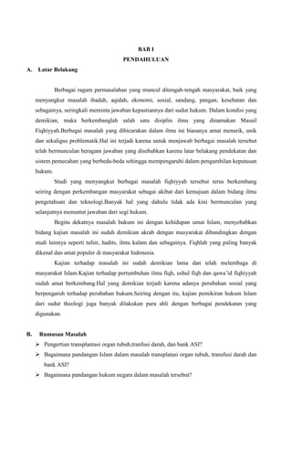 BAB I
PENDAHULUAN
A.

Latar Belakang

Berbagai ragam permasalahan yang muncul ditengah-tengah masyarakat, baik yang
menyangkut masalah ibadah, aqidah, ekonomi, sosial, sandang, pangan, kesehatan dan
sebagainya, seringkali meminta jawaban kepastiannya dari sudut hukum. Dalam kondisi yang
demikian, maka berkembanglah salah satu disiplin ilmu yang dinamakan Masail
Fiqhiyyah.Berbagai masalah yang dibicarakan dalam ilmu ini biasanya amat menarik, unik
dan sekaligus problematik.Hal ini terjadi karena untuk menjawab berbagai masalah tersebut
telah bermunculan beragam jawaban yang disebabkan karena latar belakang pendekatan dan
sistem pemecahan yang berbeda-beda sehingga mempengaruhi dalam pengambilan keputusan
hukum.
Studi yang menyangkut berbagai masalah fiqhiyyah tersebut terus berkembang
seiring dengan perkembangan masyarakat sebagai akibat dari kemajuan dalam bidang ilmu
pengetahuan dan teknologi.Banyak hal yang dahulu tidak ada kini bermunculan yang
selanjutnya menuntut jawaban dari segi hukum.
Begitu dekatnya masalah hukum ini dengan kehidupan umat Islam, menyebabkan
bidang kajian masalah ini sudah demikian akrab dengan masyarakat dibandingkan dengan
studi lainnya seperti tafsir, hadits, ilmu kalam dan sebagainya. Fiqhlah yang paling banyak
dikenal dan amat populer di masyarakat Indonesia.
Kajian terhadap masalah ini sudah demikian lama dan telah melembaga di
masyarakat Islam.Kajian terhadap pertumbuhan ilmu fiqh, ushul fiqh dan qawa‟id fiqhiyyah
sudah amat berkembang.Hal yang demikian terjadi karena adanya perubahan sosial yang
berpengaruh terhadap perubahan hukum.Seiring dengan itu, kajian pemikiran hukum Islam
dari sudut theologi juga banyak dilakukan para ahli dengan berbagai pendekatan yang
digunakan.

B.

Rumusan Masalah
 Pengertian transplantasi organ tubuh,tranfusi darah, dan bank ASI?
 Bagaimana pandangan Islam dalam masalah transplatasi organ tubuh, transfusi darah dan
bank ASI?
 Bagaimana pandangan hukum negara dalam masalah tersebut?

 