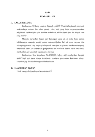 BAB I
PENDAHULUAN

A. LATAR BELAKANG
Berdasarkan Al-Quran surah Al-Baqarah ayat 233 “Para ibu hendaklah menyusui
anak-anaknya selama dua tahun penuh, yaitu bagi yang ingin menyempurnakan
penyusuan. Dan kewajiba ayah memberi makan dan pakaian epada para ibu dengan cara
yang makruf”.
Manusia merupakan bagian dari kehidupan yang ada di muka bumi dalam
kehidupannya manusia terjadi proses regenerasi.Dalam hal ini peran seorang ibu
memegang peranan yang sangat penting untuk menciptakan generasi atau keturunan yang
berkualitas, untuk itu diperlukan pengetahuan dan wawasan kepada calon ibu untuk
memberikan ASI yang baik kepada calon bayinya.
Berdasarkan ilmu kessehatan No.450/2003, bahwa ASI memberikan dampak
positif bagi bayi yaitu berupa kecerdasan, kesehatan pencernaan, kesehatan tulang,
kesehatan gigi dan kesuburan pertumbuhan badan.

B. MAKSUD DAN TUJUAN
Untuk mengetahui pandangan islam tentan ASI

i

 