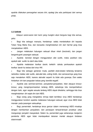 apabila dilakukan pencegahan secara dini, apalagi jika ada partisipasi dari semua 
pihak. 
3.2 SARAN 
Adapun saran-saran dari kami yang mungkin akan berguna bagi kita semua, 
yaitu: 
 Bagi kita sebagai manusia, hendaknya selalu mendekatkan diri kepada 
Tuhan Yang Maha Esa, dan berusaha menghindarkan diri dari hal-hal yang bisa 
menyebabkan AIDS. 
 Jangan melakukan hubungan seksual diluar nikah (berzinah), dan jangan 
berganti-ganti pasangan seksual. 
 Apabila berobat dengan menggunakan alat suntik, maka pastikan dulu 
apakah alat suntik itu steril atau tidak. 
 Apabila melakukan tranfusi darah, terlebih dahulu perikasakan apakah 
tranfusi darah itu bebas dari virus HIV. 
 Bagi kita sebagai generasi muda, jauhilah obat-obatan terlarang terutama 
narkotika melalui alat suntik, alat-alat tato, anting tindik, dan semacamnya yang bisa 
saja menularkan AIDS, karena alat-alat seperti itu tidak ada gunanya. Dan selalu 
hindarkan diri dari pergaulan bebas yang bersifat negatif. 
 Apabila ada seminar-seminar, penyuluhan-penyuluhan, iklan ataupun brosur-brosur, 
yang mengimpormasikan tentang AIDS, sebaiknya kita memperhatikan 
dengan baik, agar segala sesuatu tentang AIDS dapat diketahui, sehingga kita bisa 
menghindarkan diri sejak dini dari AIDS. 
 Bagi orang yang mengetahui dirinya telah terinfeksi virus AIDS hendaknya 
menggunakan kondom apabila melakukan hubungan seksual, agar virus AIDS tidak 
menular pada pasangan seksualnya. 
 Bagi pemerintah, hendaknya terus gencar dalam memerangi AIDS misalnya 
dengan memberikan penyuluhan, dan penutupan tempat-tempat prostitusi untuk 
mengurangi penyakit masyarakat. Selain itu, pemerintah juga seharusnya menjamin 
penderita AIDS agar tidak mendapatkan tekanan mental ataupun tindakan 
diskriminatif. 
 