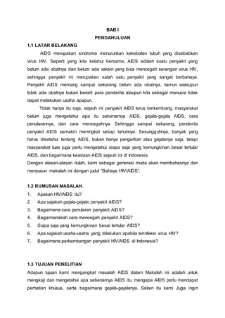BAB I 
PENDAHULUAN 
1.1 LATAR BELAKANG 
AIDS merupakan sindroma menurunkan kekebalan tubuh yang disebabkan 
virus HIV. Seperti yang kita ketahui bersama, AIDS adalah suatu penyakit yang 
belum ada obatnya dan belum ada vaksin yang bisa mencegah serangan virus HIV, 
sehingga penyakit ini merupakan salah satu penyakit yang sangat berbahaya. 
Penyakit AIDS memang sampai sekarang belum ada obatnya, namun walaupun 
tidak ada obatnya bukan berarti para penderita ataupun kita sebagai manusia tidak 
dapat melakukan usaha apapun. 
Tidak hanya itu saja, sejauh ini penyakit AIDS terus berkembang, masyarakat 
belum juga mengetahui apa itu sebenarnya AIDS, gejala-gejala AIDS, cara 
penularannya, dan cara mencegahnya. Sehingga sampai sekarang, penderita 
penyakit AIDS semakin meningkat setiap tahunnya. Sesungguhnya, banyak yang 
harus diketahui tentang AIDS, bukan hanya pengertian atau gejalanya saja, tetapi 
masyarakat luas juga perlu mengetahui siapa saja yang kemungkinan besar tertular 
AIDS, dan bagaimana keadaan AIDS sejauh ini di Indonesia. 
Dengan alasan-alasan itulah, kami sebagai generasi muda akan membahasnya dan 
menyusun makalah ini dengan judul “Bahaya HIV/AIDS”. 
1.2 RUMUSAN MASALAH. 
1. Apakah HIV/AIDS itu? 
2. Apa sajakah gejala-gejala penyakit AIDS? 
3. Bagaimana cara penularan penyakit AIDS? 
4. Bagaimanakah cara mencegah penyakit AIDS? 
5. Siapa saja yang kemungkinan besar tertular AIDS? 
6. Apa sajakah usaha-usaha yang dilakukan apabila terinfeksi virus HIV? 
7. Bagaimana perkembangan penyakit HIV/AIDS di Indonesia? 
1.3 TUJUAN PENELITIAN 
Adapun tujuan kami mengangkat masalah AIDS dalam Makalah ini adalah untuk 
mengkaji dan mengetahui apa sebenarnya AIDS itu, mengapa AIDS perlu mendapat 
perhatian khusus, serta bagaimana gejala-gejalanya. Selain itu kami Juga ingin 
 