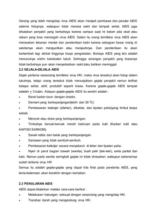 Oarang yang telah mengidap virus AIDS akan menjadi pembawa dan penular AIDS 
selama hidupnya, walaupun tidak merasa sakit dan tampak sehat. AIDS juga 
dikatakan penyakit yang berbahaya karena sampai saat ini belum ada obat atau 
vaksin yang bisa mencegah virus AIDS. Selain itu orang terinfeksi virus AIDS akan 
merasakan tekanan mental dan penderitaan batin karena sebagian besar orang di 
sekitarnya akan mengucilkan atau menjauhinya. Dan penderitaan itu akan 
bertambah lagi akibat tingginya biaya pengobatan. Bahaya AIDS yang lain adalah 
menurunnya sistim kekebalan tubuh. Sehingga serangan penyakit yang biasanya 
tidak berbahaya pun akan menyebabkan sakit atau bahkan meninggal. 
2.2 GEJALA-GEJALA AIDS 
Sejak pertama seseorang terinfeksi virus HIV, maka virus tersebut akan hidup dalam 
tubuhnya, tetapi orang tersebut tidak menunjukkan gejala penyakit namun terlihat 
betapa sehat, aktif, produktif seperti biasa. Karena gejala-gejala AIDS tampak 
setelah + 3 bulan. Adapun gejala-gejala AIDS itu sendiri adalah : 
 Berat badan turun dengan drastis. 
 Demam yang berkepanjangan(lebih dari 38 0C) 
 Pembesaran kelenjar (dileher), diketiak, dan lipatan paha)yang timbul tanpa 
sebab. 
 Mencret atau diare yang berkepanjangan. 
 Timbulnya bercak-bercak merah kebiruan pada kulit (Kanker kulit atau 
KAPOSI SARKOM). 
 Sesak nafas dan batuk yang berkepanjangan. 
 Sariawan yang tidak sembuh-sembuh. 
 Pembesaran kelenjar secara menyeluruh di leher dan lipatan paha. 
 Nyeri di perut bagian bawah (wanita), buah pelir (laki-laki), serta pantat dan 
kaki. Namun pada wanita seringkali gejala ini tidak dirasakan, walaupun sebenarnya 
sudah terkena virus HIV 
Semua itu adalah gejala-gejala yang dapat kita lihat pada penderita AIDS, yang 
lama-kelamaan akan berakhir dengan kematian. 
2.3 PENULARAN AIDS 
AIDS dapat ditularkan melalui cara-cara berikut : 
 Melakukan hubungan seksual dengan seseorang yang mengidap HIV. 
 Transfusi darah yang mengandung virus HIV. 
 