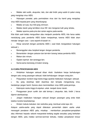  Melalui alat suntik, akupuntur, tato, dan alat tindik yang sudah di pakai orang 
yang mengidap virus AIDS. 
 Hubungan pranatal, yaitu pemindahan virus dari ibu hamil yang mengidap 
virus AIDS kepada janin yang dikandungnya. 
 Melalui air susu ibu/ ASI yang diminum. 
 Melalui darah yang terinfeksi virus HIV dan mengenai kulit yang terluka. 
 Melalui sperma pada pria dan cairan vagina pada wanita. 
Kita tidak usah terlalu mengucilkan atau menjauhi penderita AIDS, kita harus selalu 
mendukung para penderita AIDS bukan menjauhinya, karena AIDS tidak akan 
menular dengan cara – cara seperti di bawah ini : 
 Hidup serumah dengan penderita AIDS ( asal tidak mengadakan hubungan 
seksual ). 
 Bersenggolan atau berjabat tangan dengan penderita. 
 Bersentuhan dengan pakaian dan lain-lain barang bekas penderita AIDS. 
 Makan dan minum. 
 Gigitan nyamuk dan serangga lain. 
 Sama-sama berenang di kolam renang. 
2.4 CARA PENCEGAHAN AIDS 
 Hindarkan hubungan seksual diluar nikah. Usahakan hanya berhubungan 
dengan satu orang pasangan seksual, tidak berhubungan dengan orang lain. 
 Pergunakan kondom bagi resiko tinggi apabila melakukan hubungan seksual. 
 Ibu yang darahnya telah diperiksa dan ternyata mengandung virus, 
hendaknya jangan hamil. Karena akan memindahkan virus AIDS pada janinnya. 
 Kelompok resiko tinggi di anjurkan untuk menjadi donor darah. 
 Penggunaan jarum suntik dan alat lainnya ( akupuntur, tato, tindik ) harus 
dijamin sterilisasinya. 
 Jangan melakukan hubungan seksual dengan pasangan yang anda tidak 
ketahui kondisi kesehatannya. 
 Hindari mabuk-mabukan dan narkotika yang membuat anda lupa diri. 
Adapun usaha-usaha yang dapat dilakukan pemerintah dalam usaha untuk 
mencegah penularan AIDS yaitu, misalnya : memberikan penyuluhan-penyuluhan 
atau informasi kepada seluruh masyarakat tentang segala sesuatau yang berkaitan 
dengan AIDS, yaitu melalui seminar-seminar terbuka, melalui penyebaran brosur 
 