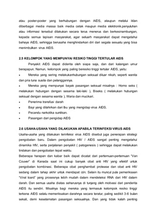 atau poster-poster yang berhubungan dengan AIDS, ataupun melalui iklan 
diberbagai media massa baik media cetak maupun media elektronik.penyuluhan 
atau informasi tersebut dilakukan secara terus menerus dan berkesinambungan, 
kepada semua lapisan masyarakat, agar seluarh masyarakat dapat mengetahui 
bahaya AIDS, sehingga berusaha menghindarkan diri dari segala sesuatu yang bisa 
menimbulkan virus AIDS. 
2.5 KELOMPOK YANG MEMPUNYAI RESIKO TINGGI TERTULAR AIDS 
Penyakit AIDS dapat diderita oleh siapa saja, dan dari kalangan umur 
berapapun. Namun, kelompok yang paling beresiko tinggi tertular AIDS, yaitu: 
 Mereka yang sering melakukanhubungan seksual diluar nikah, seperti wanita 
dan pria tuna susila dan pelanggannya. 
 Mereka yang mempunyai bayak pasangan seksual misalnya : Homo seks ( 
melakukan hubungan dengan sesama laki-laki ), Biseks ( melakukan hubungan 
seksual dengan sesama wanita ), Waria dan mucikari. 
 Penerima transfusi darah 
 Bayi yang dilahirkan dari Ibu yang mengidap virus AIDS. 
 Pecandu narkotika suntikan. 
 Pasangan dari pengidap AIDS 
2.6 USAHA-USAHA YANG DILAKUKAN APABILA TERINFEKSI VIRUS AIDS 
Usaha-usaha yang dilakukan terinfeksi virus AIDS disebut juga penerapan strategi 
pengobatan baru. Dalam pengobatan HIV / AIDS sangat penting mengetahui 
dinamika HIV, serta perjalanan penyakit ( patogenesis ) sehingga dapat melakukan 
tindakan dan pengobatan tepat waktu. 
Beberapa harapan dan kabar baik dapat dicatat dari pertemuan-pertemuan “Van 
Couver” di Kanada saat ini cukup banyak obat anti HIV yang efektif untuk 
pengobatan kombinasi. Beberapa obat penghambat protease dan obat anti HIV 
sedang dalam tahap akhir untuk mendapat izin. Selain itu muncul pula pemeriksaan 
“Viral loard” yang prosesnya lebih mudah dalam mendeteksi RNA dari HIV dalam 
darah. Dan semua usaha diatas seharusnya di tunjang oleh motivasi dari penderita 
AIDS itu sendiri. Misalnya bagi mereka yang termasuk kelompok resiko tinggi 
terkena AIDS selalu memeriksakan darahnya secara teratur, paling sedikit 3-6 bulan 
sekali, demi keselamatan pasangan seksualnya. Dan yang tidak kalah penting 
 