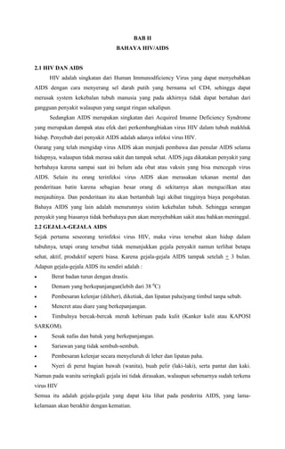BAB II
BAHAYA HIV/AIDS
2.1 HIV DAN AIDS
HIV adalah singkatan dari Human Immunodficiency Virus yang dapat menyebabkan
AIDS dengan cara menyerang sel darah putih yang bernama sel CD4, sehingga dapat
merusak system kekebalan tubuh manusia yang pada akhirnya tidak dapat bertahan dari
gangguan penyakit walaupun yang sangat ringan sekalipun.
Sedangkan AIDS merupakan singkatan dari Acquired Imunne Deficiency Syndrome
yang merupakan dampak atau efek dari perkembangbiakan virus HIV dalam tubuh makhluk
hidup. Penyebab dari penyakit AIDS adalah adanya infeksi virus HIV.
Oarang yang telah mengidap virus AIDS akan menjadi pembawa dan penular AIDS selama
hidupnya, walaupun tidak merasa sakit dan tampak sehat. AIDS juga dikatakan penyakit yang
berbahaya karena sampai saat ini belum ada obat atau vaksin yang bisa mencegah virus
AIDS. Selain itu orang terinfeksi virus AIDS akan merasakan tekanan mental dan
penderitaan batin karena sebagian besar orang di sekitarnya akan mengucilkan atau
menjauhinya. Dan penderitaan itu akan bertambah lagi akibat tingginya biaya pengobatan.
Bahaya AIDS yang lain adalah menurunnya sistim kekebalan tubuh. Sehingga serangan
penyakit yang biasanya tidak berbahaya pun akan menyebabkan sakit atau bahkan meninggal.
2.2 GEJALA-GEJALA AIDS
Sejak pertama seseorang terinfeksi virus HIV, maka virus tersebut akan hidup dalam
tubuhnya, tetapi orang tersebut tidak menunjukkan gejala penyakit namun terlihat betapa
sehat, aktif, produktif seperti biasa. Karena gejala-gejala AIDS tampak setelah + 3 bulan.
Adapun gejala-gejala AIDS itu sendiri adalah :
 Berat badan turun dengan drastis.
 Demam yang berkepanjangan(lebih dari 38 0
C)
 Pembesaran kelenjar (dileher), diketiak, dan lipatan paha)yang timbul tanpa sebab.
 Mencret atau diare yang berkepanjangan.
 Timbulnya bercak-bercak merah kebiruan pada kulit (Kanker kulit atau KAPOSI
SARKOM).
 Sesak nafas dan batuk yang berkepanjangan.
 Sariawan yang tidak sembuh-sembuh.
 Pembesaran kelenjar secara menyeluruh di leher dan lipatan paha.
 Nyeri di perut bagian bawah (wanita), buah pelir (laki-laki), serta pantat dan kaki.
Namun pada wanita seringkali gejala ini tidak dirasakan, walaupun sebenarnya sudah terkena
virus HIV
Semua itu adalah gejala-gejala yang dapat kita lihat pada penderita AIDS, yang lama-
kelamaan akan berakhir dengan kematian.
 