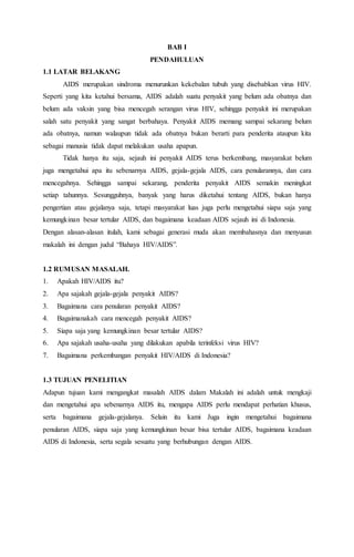 BAB I 
PENDAHULUAN 
1.1 LATAR BELAKANG 
AIDS merupakan sindroma menurunkan kekebalan tubuh yang disebabkan virus HIV. 
Seperti yang kita ketahui bersama, AIDS adalah suatu penyakit yang belum ada obatnya dan 
belum ada vaksin yang bisa mencegah serangan virus HIV, sehingga penyakit ini merupakan 
salah satu penyakit yang sangat berbahaya. Penyakit AIDS memang sampai sekarang belum 
ada obatnya, namun walaupun tidak ada obatnya bukan berarti para penderita ataupun kita 
sebagai manusia tidak dapat melakukan usaha apapun. 
Tidak hanya itu saja, sejauh ini penyakit AIDS terus berkembang, masyarakat belum 
juga mengetahui apa itu sebenarnya AIDS, gejala-gejala AIDS, cara penularannya, dan cara 
mencegahnya. Sehingga sampai sekarang, penderita penyakit AIDS semakin meningkat 
setiap tahunnya. Sesungguhnya, banyak yang harus diketahui tentang AIDS, bukan hanya 
pengertian atau gejalanya saja, tetapi masyarakat luas juga perlu mengetahui siapa saja yang 
kemungkinan besar tertular AIDS, dan bagaimana keadaan AIDS sejauh ini di Indonesia. 
Dengan alasan-alasan itulah, kami sebagai generasi muda akan membahasnya dan menyusun 
makalah ini dengan judul “Bahaya HIV/AIDS”. 
1.2 RUMUSAN MASALAH. 
1. Apakah HIV/AIDS itu? 
2. Apa sajakah gejala-gejala penyakit AIDS? 
3. Bagaimana cara penularan penyakit AIDS? 
4. Bagaimanakah cara mencegah penyakit AIDS? 
5. Siapa saja yang kemungkinan besar tertular AIDS? 
6. Apa sajakah usaha-usaha yang dilakukan apabila terinfeksi virus HIV? 
7. Bagaimana perkembangan penyakit HIV/AIDS di Indonesia? 
1.3 TUJUAN PENELITIAN 
Adapun tujuan kami mengangkat masalah AIDS dalam Makalah ini adalah untuk mengkaji 
dan mengetahui apa sebenarnya AIDS itu, mengapa AIDS perlu mendapat perhatian khusus, 
serta bagaimana gejala-gejalanya. Selain itu kami Juga ingin mengetahui bagaimana 
penularan AIDS, siapa saja yang kemungkinan besar bisa tertular AIDS, bagaimana keadaan 
AIDS di Indonesia, serta segala sesuatu yang berhubungan dengan AIDS. 
 