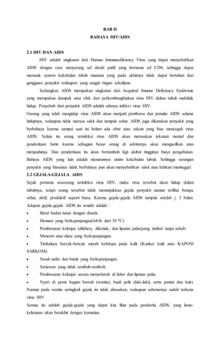 BAB II 
BAHAYA HIV/AIDS 
2.1 HIV DAN AIDS 
HIV adalah singkatan dari Human Immunodficiency Virus yang dapat menyebabkan 
AIDS dengan cara menyerang sel darah putih yang bernama sel CD4, sehingga dapat 
merusak system kekebalan tubuh manusia yang pada akhirnya tidak dapat bertahan dari 
gangguan penyakit walaupun yang sangat ringan sekalipun. 
Sedangkan AIDS merupakan singkatan dari Acquired Imunne Deficiency Syndrome 
yang merupakan dampak atau efek dari perkembangbiakan virus HIV dalam tubuh makhluk 
hidup. Penyebab dari penyakit AIDS adalah adanya infeksi virus HIV. 
Oarang yang telah mengidap virus AIDS akan menjadi pembawa dan penular AIDS selama 
hidupnya, walaupun tidak merasa sakit dan tampak sehat. AIDS juga dikatakan penyakit yang 
berbahaya karena sampai saat ini belum ada obat atau vaksin yang bisa mencegah virus 
AIDS. Selain itu orang terinfeksi virus AIDS akan merasakan tekanan mental dan 
penderitaan batin karena sebagian besar orang di sekitarnya akan mengucilkan atau 
menjauhinya. Dan penderitaan itu akan bertambah lagi akibat tingginya biaya pengobatan. 
Bahaya AIDS yang lain adalah menurunnya sistim kekebalan tubuh. Sehingga serangan 
penyakit yang biasanya tidak berbahaya pun akan menyebabkan sakit atau bahkan meninggal. 
2.2 GEJALA-GEJALA AIDS 
Sejak pertama seseorang terinfeksi virus HIV, maka virus tersebut akan hidup dalam 
tubuhnya, tetapi orang tersebut tidak menunjukkan gejala penyakit namun terlihat betapa 
sehat, aktif, produktif seperti biasa. Karena gejala-gejala AIDS tampak setelah + 3 bulan. 
Adapun gejala-gejala AIDS itu sendiri adalah : 
 Berat badan turun dengan drastis. 
 Demam yang berkepanjangan(lebih dari 38 0C) 
 Pembesaran kelenjar (dileher), diketiak, dan lipatan paha)yang timbul tanpa sebab. 
 Mencret atau diare yang berkepanjangan. 
 Timbulnya bercak-bercak merah kebiruan pada kulit (Kanker kulit atau KAPOSI 
SARKOM). 
 Sesak nafas dan batuk yang berkepanjangan. 
 Sariawan yang tidak sembuh-sembuh. 
 Pembesaran kelenjar secara menyeluruh di leher dan lipatan paha. 
 Nyeri di perut bagian bawah (wanita), buah pelir (laki-laki), serta pantat dan kaki. 
Namun pada wanita seringkali gejala ini tidak dirasakan, walaupun sebenarnya sudah terkena 
virus HIV 
Semua itu adalah gejala-gejala yang dapat kita lihat pada penderita AIDS, yang lama-kelamaan 
akan berakhir dengan kematian. 
 