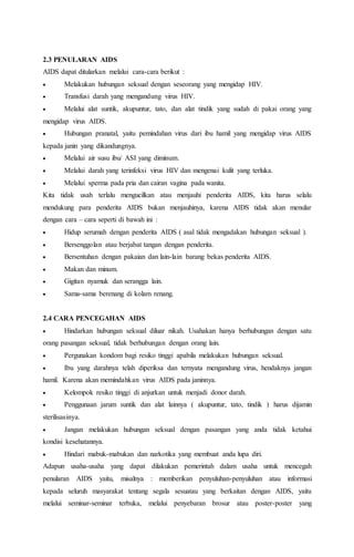 2.3 PENULARAN AIDS 
AIDS dapat ditularkan melalui cara-cara berikut : 
 Melakukan hubungan seksual dengan seseorang yang mengidap HIV. 
 Transfusi darah yang mengandung virus HIV. 
 Melalui alat suntik, akupuntur, tato, dan alat tindik yang sudah di pakai orang yang 
mengidap virus AIDS. 
 Hubungan pranatal, yaitu pemindahan virus dari ibu hamil yang mengidap virus AIDS 
kepada janin yang dikandungnya. 
 Melalui air susu ibu/ ASI yang diminum. 
 Melalui darah yang terinfeksi virus HIV dan mengenai kulit yang terluka. 
 Melalui sperma pada pria dan cairan vagina pada wanita. 
Kita tidak usah terlalu mengucilkan atau menjauhi penderita AIDS, kita harus selalu 
mendukung para penderita AIDS bukan menjauhinya, karena AIDS tidak akan menular 
dengan cara – cara seperti di bawah ini : 
 Hidup serumah dengan penderita AIDS ( asal tidak mengadakan hubungan seksual ). 
 Bersenggolan atau berjabat tangan dengan penderita. 
 Bersentuhan dengan pakaian dan lain-lain barang bekas penderita AIDS. 
 Makan dan minum. 
 Gigitan nyamuk dan serangga lain. 
 Sama-sama berenang di kolam renang. 
2.4 CARA PENCEGAHAN AIDS 
 Hindarkan hubungan seksual diluar nikah. Usahakan hanya berhubungan dengan satu 
orang pasangan seksual, tidak berhubungan dengan orang lain. 
 Pergunakan kondom bagi resiko tinggi apabila melakukan hubungan seksual. 
 Ibu yang darahnya telah diperiksa dan ternyata mengandung virus, hendaknya jangan 
hamil. Karena akan memindahkan virus AIDS pada janinnya. 
 Kelompok resiko tinggi di anjurkan untuk menjadi donor darah. 
 Penggunaan jarum suntik dan alat lainnya ( akupuntur, tato, tindik ) harus dijamin 
sterilisasinya. 
 Jangan melakukan hubungan seksual dengan pasangan yang anda tidak ketahui 
kondisi kesehatannya. 
 Hindari mabuk-mabukan dan narkotika yang membuat anda lupa diri. 
Adapun usaha-usaha yang dapat dilakukan pemerintah dalam usaha untuk mencegah 
penularan AIDS yaitu, misalnya : memberikan penyuluhan-penyuluhan atau informasi 
kepada seluruh masyarakat tentang segala sesuatau yang berkaitan dengan AIDS, yaitu 
melalui seminar-seminar terbuka, melalui penyebaran brosur atau poster-poster yang 
 
