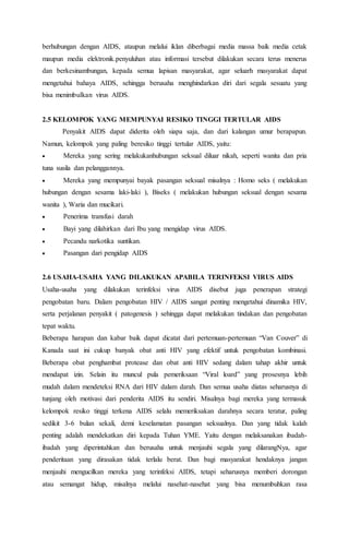 berhubungan dengan AIDS, ataupun melalui iklan diberbagai media massa baik media cetak 
maupun media elektronik.penyuluhan atau informasi tersebut dilakukan secara terus menerus 
dan berkesinambungan, kepada semua lapisan masyarakat, agar seluarh masyarakat dapat 
mengetahui bahaya AIDS, sehingga berusaha menghindarkan diri dari segala sesuatu yang 
bisa menimbulkan virus AIDS. 
2.5 KELOMPOK YANG MEMPUNYAI RESIKO TINGGI TERTULAR AIDS 
Penyakit AIDS dapat diderita oleh siapa saja, dan dari kalangan umur berapapun. 
Namun, kelompok yang paling beresiko tinggi tertular AIDS, yaitu: 
 Mereka yang sering melakukanhubungan seksual diluar nikah, seperti wanita dan pria 
tuna susila dan pelanggannya. 
 Mereka yang mempunyai bayak pasangan seksual misalnya : Homo seks ( melakukan 
hubungan dengan sesama laki-laki ), Biseks ( melakukan hubungan seksual dengan sesama 
wanita ), Waria dan mucikari. 
 Penerima transfusi darah 
 Bayi yang dilahirkan dari Ibu yang mengidap virus AIDS. 
 Pecandu narkotika suntikan. 
 Pasangan dari pengidap AIDS 
2.6 USAHA-USAHA YANG DILAKUKAN APABILA TERINFEKSI VIRUS AIDS 
Usaha-usaha yang dilakukan terinfeksi virus AIDS disebut juga penerapan strategi 
pengobatan baru. Dalam pengobatan HIV / AIDS sangat penting mengetahui dinamika HIV, 
serta perjalanan penyakit ( patogenesis ) sehingga dapat melakukan tindakan dan pengobatan 
tepat waktu. 
Beberapa harapan dan kabar baik dapat dicatat dari pertemuan-pertemuan “Van Couver” di 
Kanada saat ini cukup banyak obat anti HIV yang efektif untuk pengobatan kombinasi. 
Beberapa obat penghambat protease dan obat anti HIV sedang dalam tahap akhir untuk 
mendapat izin. Selain itu muncul pula pemeriksaan “Viral loard” yang prosesnya lebih 
mudah dalam mendeteksi RNA dari HIV dalam darah. Dan semua usaha diatas seharusnya di 
tunjang oleh motivasi dari penderita AIDS itu sendiri. Misalnya bagi mereka yang termasuk 
kelompok resiko tinggi terkena AIDS selalu memeriksakan darahnya secara teratur, paling 
sedikit 3-6 bulan sekali, demi keselamatan pasangan seksualnya. Dan yang tidak kalah 
penting adalah mendekatkan diri kepada Tuhan YME. Yaitu dengan melaksanakan ibadah-ibadah 
yang diperintahkan dan berusaha untuk menjauhi segala yang dilarangNya, agar 
penderitaan yang dirasakan tidak terlalu berat. Dan bagi masyarakat hendaknya jangan 
menjauhi mengucilkan mereka yang terinfeksi AIDS, tetapi seharusnya memberi dorongan 
atau semangat hidup, misalnya melalui nasehat-nasehat yang bisa menumbuhkan rasa 
 