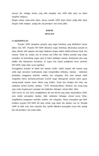 percaya diri, sehingga mereka yang telah mengidap virus AIDS tidak putus asa dalam 
menjalani hidupnya. 
Dengan adanya usaha-usaha diatas, niscaya masalah AIDS dapat diatasi, paling tidak dapat 
dicegah sedini mungkin, apalagi jika ada partisipasi dari semua pihak. 
BAB III 
PENUTUP 
3.1 KESIMPULAN 
Penyakit AIDS merupakan penyakit yang sangat berbahaya yang diakibatkan karena 
infeksi virus HIV. Penyakit HIV/AIDS dikatakan sangat berbahaya dikarenakan penyakit ini 
dapat diderita oleh siapapun dan dapat ditularkan dengan mudah melalui kebiasaan buruk dari 
manusia. Selain itu, sampai saat ini obatnya pun belum ada. Bahkan penyakit yang sangat 
mematikan ini berkembang sangat cepat di dalam kehidupan manusia. Berdasarkan data yang 
dimiliki oleh Departemen Kesehatan, di negara kita terjadi peningkatan kasus penderita 
HIV/AIDS setiap tahun secara signifikan. 
Sesungguhnya penyakit ini timbul dari manusia sendiri. Sudah menjadi sifat manusia yang 
selalu ingin merasakan kenikmanatan tanpa mempedulikan akibatnya, misalnya : melakukan 
perzinahan, penggunaan narkotika suntikan, dan sebagainya. Kita umat manusia sudah 
mengetahui bahwa perbuatan-perbuatan tersebut sangat dilarang,baik menurut ajaran agama 
masing-masing maupun aturan hukum yang berlaku. Tetapi dari sebagian kita tetap saja 
melakukan hal-hal tersebut, misalnya : WTS, Homoseks,Biseks, Mucikari, dan orang-orang 
yang sering berganti-ganti pasangan dan melakukan hubungan seksual diluar nikah. 
Oleh karena itu, kita harus menghindarkan diri dari hal-hal yang dapat menyebabkan AIDS, 
yaitu melalui pencegahan misalnya :tidak melakukan hubungan seksual secara bebas, 
menghidarkan penggunaan narkotika suntikan, dan sebagainya. Hanya pencegahan agar tidak 
terinfeksi penyakit HIV/AIDS lah jalan terbaik yang dapat kita lakukan saat ini. Masalah 
AIDS ini tidak tentu akan menyebar luas, apabila dilakukan pencegahan secara dini, apalagi 
jika ada partisipasi dari semua pihak. 
