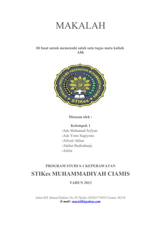 MAKALAH
Di buat untuk memenuhi salah satu tugas mata kuliah
AIK
Disusun oleh :
Kelompok 1
-Ade Muhamad Sofyan
-Ade Yono Sugiyono
-Afrizal Akbar
-Ahdiat Budiraharja
-Ailela
PROGRAM STUDI S-1 KEPERAWATAN
STIKes MUHAMMADIYAH CIAMIS
TAHUN 2013
Jalan KH Ahmad Dahlan No.20 Tlp/fax (0265)773052 Ciamis 46216
E-mail : mucis06@yahoo.com
 