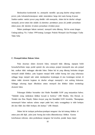 Berdasarkan karakteristik ke , monopolis memiliki apa yang disebut sebagi market 
power, yaitu kekuatan/kemampuan untuk menentukan harga dari suatu barang di pasar. 
Sumber-sumber market power yang dimiliki oleh monopolis, dalam hal ini disebut sebagai 
monopoly power antara lain adalah: (i) elastisitas permintaan pasar, (ii) jumlah perusahaan 
dalam pasar, (iii) interaksi di antara perusahaan di dalam pasar. 
Dalam pandangan hukum nasional, monopoli tentu dilarang. Hal itu sesuai dengan 
Undang-undang No. 5 tahun 1999 tentang Larangan Praktek Monopoli dan Persaingan Usaha 
Tidak Seha 
10 
C. Monopoli dalam Hukum Islam 
Pada dasarnya dalam ekonomi Islam, monopoli tidak dilarang, siapapun boleh 
berusaha/berbisnis tanpa peduli apakah dia satu-satunya penjual (monopoli) atau ada penjual 
lain, asalkan tidak melanggar nilai-nilai Islam. Dalam hal ini yang dilarang berkaitan dengan 
monopoli adalah ikhtikar, yaitu kegiatan menjual lebih sedikit barang dari yang seharusnya 
sehingga harga menjadi naik untuk mendapatkan keuntungan di atas keuntungan normal, di 
dalam istilah ekonomi kegiatan ini disebut sebagai monopoly’s rent seeking behaviour. 
Sehingga sekarang dapat dibedakan antara monopoli dan ikhtikar dalam terminology 
ekonomi Islam. 
Pelarangan ikhtikar bersumber dari Hadits Rasulullah SAW yang menyatakan bahwa. 
“Tidaklah orang melakukan ikhtikar kecuali ia berdosa.” (HR Muslim, Abu Dawud, at- 
Tirmidzi dan Ibnu Majah). Dalam riwayat yang lain Rasulullah SAW bersabda, “Barangsiapa 
memonopoli bahan makana selama empat puluh hari, maka sesungguhnya ia telah berlepas 
diri dari Allah dan Allah berlepas diri darinya.” (HR Ahmad). 
Dalam hal ini terdapat perbedaan pendapat mengenai dua hal tentang ikhtikar di 
antara para ahli fiqih, yakni jenis barang dan waktu diharamkannya ikhtikar. Karena 
keterbatasan referensi, alam pembahasan mengenai hal tersebut, penulis hanya dapat 
 