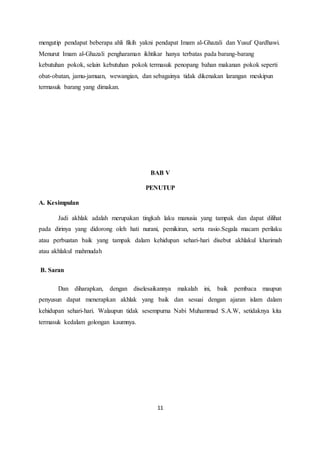 mengutip pendapat beberapa ahli fikih yakni pendapat Imam al-Ghazali dan Yusuf Qardhawi. 
Menurut Imam al-Ghazali pengharaman ikhtikar hanya terbatas pada barang-barang 
kebutuhan pokok, selain kebutuhan pokok termasuk penopang bahan makanan pokok seperti 
obat-obatan, jamu-jamuan, wewangian, dan sebagainya tidak dikenakan larangan meskipun 
termasuk barang yang dimakan. 
BAB V 
PENUTUP 
11 
A. Kesimpulan 
Jadi akhlak adalah merupakan tingkah laku manusia yang tampak dan dapat dilihat 
pada dirinya yang didorong oleh hati nurani, pemikiran, serta rasio.Segala macam perilaku 
atau perbuatan baik yang tampak dalam kehidupan sehari-hari disebut akhlakul kharimah 
atau akhlakul mahmudah 
B. Saran 
Dan diharapkan, dengan diselesaikannya makalah ini, baik pembaca maupun 
penyusun dapat menerapkan akhlak yang baik dan sesuai dengan ajaran islam dalam 
kehidupan sehari-hari. Walaupun tidak sesempurna Nabi Muhammad S.A.W, setidaknya kita 
termasuk kedalam golongan kaumnya. 
 