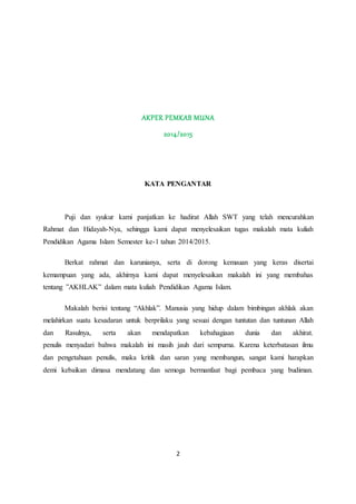 AKPER PEMKAB MUNA 
2014/2015 
KATA PENGANTAR 
Puji dan syukur kami panjatkan ke hadirat Allah SWT yang telah mencurahkan 
Rahmat dan Hidayah-Nya, sehingga kami dapat menyelesaikan tugas makalah mata kuliah 
Pendidikan Agama Islam Semester ke-1 tahun 2014/2015. 
Berkat rahmat dan karunianya, serta di dorong kemauan yang keras disertai 
kemampuan yang ada, akhirnya kami dapat menyelesaikan makalah ini yang membahas 
tentang ”AKHLAK” dalam mata kuliah Pendidikan Agama Islam. 
Makalah berisi tentang “Akhlak”. Manusia yang hidup dalam bimbingan akhlak akan 
melahirkan suatu kesadaran untuk berprilaku yang sesuai dengan tuntutan dan tuntunan Allah 
dan Rasulnya, serta akan mendapatkan kebahagiaan dunia dan akhirat. 
penulis menyadari bahwa makalah ini masih jauh dari sempurna. Karena keterbatasan ilmu 
dan pengetahuan penulis, maka kritik dan saran yang membangun, sangat kami harapkan 
demi kebaikan dimasa mendatang dan semoga bermanfaat bagi pembaca yang budiman. 
2 
 