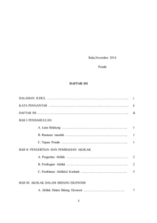 3 
Raha,November 2014 
Penulis 
DAFTAR ISI 
HALAMAN JUDUL …………………………………………………………………... i 
KATA PENGANTAR …………………………………………………………………. ii 
DAFTAR ISI …………………………………………………………………………... iii 
BAB I PENDAHULUAN 
A. Latar Belakang …………………………………………………….. 1 
B. Rumusan masalah ………………………………………………….. 1 
C. Tujuan Penulis ……………………………………………………... 1 
BAB II PENGERTIAN DAN PEMBAGIAN AKHLAK 
A. Pengertian Akhlak ……..…………………………………………… 2 
B. Pembagian Akhlak ……. …………………………………………... 2 
C. Pembinaan Akhlakul Karimah …………………………………….. 5 
BAB III AKHLAK DALAM BIDANG EKONOMI 
A. Akhlak Dalam Bidang Ekonomi ………………………………… 7 
 