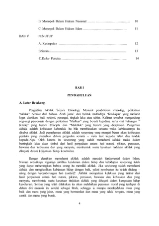 B. Monopoli Dalam Hukum Nasional ……. ………………………….. 10 
C. Monopoli Dalam Hukum Islam ……………………..…………… 11 
4 
BAB V PENUTUP 
A. Kesimpulan ………………………………………………………. 12 
B.Saran................................................................................................. 13 
C.Daftar Pustaka …………………………………………………..... 14 
BAB I 
PENDAHULUAN 
A. Latar Belakang 
Pengertian Akhlak Secara Etimologi, Menurut pendekatan etimologi, perkataan 
“akhlak” berasal dari bahasa Arab jama’ dari bentuk mufradnya “Khuluqun” yang menurut 
logat diartikan: budi pekerti, perangai, tingkah laku atau tabiat. Kalimat tersebut mengandung 
segi-segi persesuain dengan perkataan “khalkun” yang berarti kejadian, serta erat hubungan ” 
Khaliq” yang berarti Pencipta dan “Makhluk” yang berarti yang diciptakan. Pengertian 
akhlak adalah kebiasaan kehendak itu bila membiasakan sesuatu maka kebiasaannya itu 
disebut akhlak .Jadi pemahaman akhlak adalah seseorang yang mengeri benar akan kebiasaan 
perilaku yang diamalkan dalam pergaulan semata – mata taat kepada Allah dan tunduk 
kepada-Nya. Oleh karena itu seseorang yang sudah memahami akhlak maka dalam 
bertingkah laku akan timbul dari hasil perpaduan antara hati nurani, pikiran, perasaan, 
bawaan dan kebiasaan dan yang menyatu, membentuk suatu kesatuan tindakan akhlak yang 
dihayati dalam kenyataan hidup keseharian. 
Dengan demikian memahami akhlak adalah masalah fundamental dalam Islam. 
Namun sebaliknya tegaknya aktifitas keislaman dalam hidup dan kehidupan seseorang itulah 
yang dapat menerangkan bahwa orang itu memiliki akhlak. Jika seseorang sudah memahami 
akhlak dan menghasilkan kebiasaan hidup dengan baik, yakni pembuatan itu selalu diulang – 
ulang dengan kecenderungan hati (sadar)2 .Akhlak merupakan kelakuan yang timbul dari 
hasil perpaduan antara hati nurani, pikiran, perasaan, bawaan dan kebiasaan dan yang 
menyatu, membentuk suatu kesatuan tindakan akhlak yang dihayati dalam kenyataan hidup 
keseharian. Semua yang telah dilakukan itu akan melahirkan perasaan moral yang terdapat di 
dalam diri manusia itu sendiri sebagai fitrah, sehingga ia mampu membedakan mana yang 
baik dan mana yang jahat, mana yang bermanfaat dan mana yang tidak berguna, mana yang 
cantik dan mana yang buruk. 
 