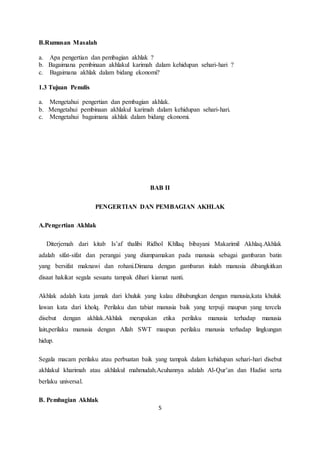 5 
B.Rumusan Masalah 
a. Apa pengertian dan pembagian akhlak ? 
b. Bagaimana pembinaan akhlakul karimah dalam kehidupan sehari-hari ? 
c. Bagaimana akhlak dalam bidang ekonomi? 
1.3 Tujuan Penulis 
a. Mengetahui pengertian dan pembagian akhlak. 
b. Mengetahui pembinaan akhlakul karimah dalam kehidupan sehari-hari. 
c. Mengetahui bagaimana akhlak dalam bidang ekonomi. 
BAB II 
PENGERTIAN DAN PEMBAGIAN AKHLAK 
A.Pengertian Akhlak 
Diterjemah dari kitab Is’af thalibi Ridhol Khllaq bibayani Makarimil Akhlaq.Akhlak 
adalah sifat-sifat dan perangai yang diumpamakan pada manusia sebagai gambaran batin 
yang bersifat maknawi dan rohani.Dimana dengan gambaran itulah manusia dibangkitkan 
disaat hakikat segala sesuatu tampak dihari kiamat nanti. 
Akhlak adalah kata jamak dari khuluk yang kalau dihubungkan dengan manusia,kata khuluk 
lawan kata dari kholq. Perilaku dan tabiat manusia baik yang terpuji maupun yang tercela 
disebut dengan akhlak.Akhlak merupakan etika perilaku manusia terhadap manusia 
lain,perilaku manusia dengan Allah SWT maupun perilaku manusia terhadap lingkungan 
hidup. 
Segala macam perilaku atau perbuatan baik yang tampak dalam kehidupan sehari-hari disebut 
akhlakul kharimah atau akhlakul mahmudah.Acuhannya adalah Al-Qur’an dan Hadist serta 
berlaku universal. 
B. Pembagian Akhlak 
 