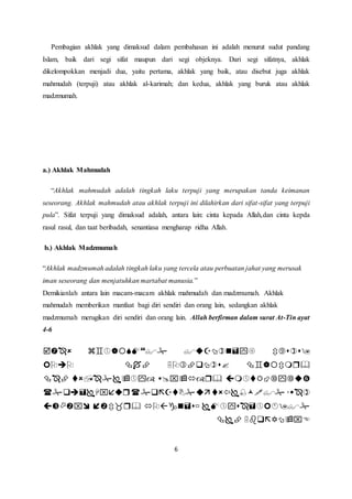 Pembagian akhlak yang dimaksud dalam pembahasan ini adalah menurut sudut pandang 
Islam, baik dari segi sifat maupun dari segi objeknya. Dari segi sifatnya, akhlak 
dikelompokkan menjadi dua, yaitu pertama, akhlak yang baik, atau disebut juga akhlak 
mahmudah (terpuji) atau akhlak al-karimah; dan kedua, akhlak yang buruk atau akhlak 
madzmumah. 
6 
a.) Akhlak Mahmudah 
“Akhlak mahmudah adalah tingkah laku terpuji yang merupakan tanda keimanan 
seseorang. Akhlak mahmudah atau akhlak terpuji ini dilahirkan dari sifat-sifat yang terpuji 
pula”. Sifat terpuji yang dimaksud adalah, antara lain: cinta kepada Allah,dan cinta kepda 
rasul rasul, dan taat beribadah, senantiasa mengharap ridha Allah. 
b.) Akhlak Madzmumah 
“Akhlak madzmumah adalah tingkah laku yang tercela atau perbuatan jahat yang merusak 
iman seseorang dan menjatuhkan martabat manusia.” 
Demikianlah antara lain macam-macam akhlak mahmudah dan madzmumah. Akhlak 
mahmudah memberikan manfaat bagi diri sendiri dan orang lain, sedangkan akhlak 
madzmumah merugikan diri sendiri dan orang lain. Allah berfirman dalam surat At-Tin ayat 
4-6 
    
    
    
    
    
  
 