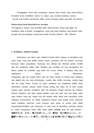.“Sesungguhnya Kami telah menciptakan manusia dalam bentuk yang sebaik-baiknya. 
Kemudian Kami kembalikan mereka ke tempat yang serendah-rendahnya (neraka). 
Kecuali yang beriman dan beramal shalih, mereka mendapat pahala yang tidak ada putusnya. 
Dalam sebuah hadis Rasulullah saw. bersabda. 
“Sesungguhnya manusia yang berakhlak mulia dapat mencapai derajat yang tinggi dan 
kedudukan mulia di Akhirat. Sesungguhnya orang yang lemah ibadahnya akan menjadi buruk 
perangai dan akan mendapat derajat yang rendah di neraka Jahanam.” (HR. Thabrani) 
7 
C. Pembinaan Akhlakul karimah 
Berdasarkan ayat diatas maka akhlakul karimah dalam keluarga ini diwajibkan pada 
setiap orang. Yang mana akhlak tersebut banyak menentukan sifat dan karakter seseorang, 
khususnya dalam pergaulannya. Seseorang akan dihargai dan dihormati apabila memiliki 
sifat atau mempunyai akhlak mulia. Demikian juga sebaliknya dia akan dicampakkan dan 
dibenci apabila dia berakhlak yang buruk dan tercela, bahkan di hadapan Allah akan 
mendapatkan balasan sesuai dilakukannya. 
Sebagaimana juga kita ketahui bahwa nilai dan harga manusia itu terletak pada akhlaknya 
yaitu tingkah laku dan amal perbuatannya, semakin luhur akhlak seseorang, semakin tinggi 
nilai dan harga dirinya. Karena itu upaya pembinaan dan peningkatan akhlak dalam 
melestarikan martabat manusia adalah teramat penting dan dalam hal ini Islam dengan 
segenap aspek ajarannya merupakan salah satu alternative sebagai pedoman dan tuntunan. 
Manusia diciptakan oleh Allah sebagai makhluk sosial yaitu tidak akan bisa hidup sendiri 
tanpa bantuan orang lain, dengan kata lain manusia hidup dalam suatu masyarakat, dalam 
kehidupan bermasyarakat ini akhlak mempunyai peranan yang penting sekali, khususnya 
dalam kehidupan sehari-hari, sebab kejayaan suatu negara itu terletak pada akhlak 
masyarakatnya.Demikian pula kehancuran di muka bumi ini disebabkan perbuatan manusia 
itu sendiri sebagaimana firman Allah dalam surat Ar-Rum ayat 41 yang berbunyi : 
    
    
 
