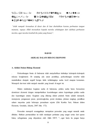    
   
8 
  
“telah nampak kerusakan di darat dan di laut disebabkan karena perbuatan tangan 
manusia, supaya Allah merasakan kepada mereka sebahagian dari (akibat) perbuatan 
mereka, agar mereka kembali (ke jalan yang benar)”. 
BAB III 
AKHLAK DALAM BIDANG EKONOMI 
A. Akhlak Dalam Bidang Ekonomi 
. Perkembangan bisnis di Indonesia telah menyebabkan timbulnya kelompok-kelompok 
raksasa konglomerat. Di samping ada unsur positifnya, perkembangan tersebut telah 
menimbulkan dampak negatif berupa tidak terlindunginya usaha kecil maupun konsumen. 
Monopoli dan trust telah menjadi masalah yang krusial di negeri ini. 
Dalam melakukan kegiatan usaha di Indonesia, pelaku usaha harus berasaskan 
demokrasi ekonomi dengan memperhatikan keseimbangan antara kepentingan pelaku usaha 
dan kepentingan umum. Kegiatan yang dilarang dalam praktek bisnis adalah monopoli, 
monopsoni, penguasaan pasar, persekongkolan, posisi dominan, jabatan rangkap, pemilikan 
saham mayoritas pada beberapa perusahaan sejenis (Elsi Kartika Sari, Hukum dalam 
Ekonomi, Grasindo, Jakarta, 2007. hlm. 172). 
Persoalan monopoli sesungguhnya merupakan persoalan yang sangat menarik untuk 
dibahas. Bahkan permasalahan ini telah mendapat perhatian yang sangat serius dari ajaran 
Islam, sebagaimana yang dinyatakan oleh Allah SWT: “…agar harta itu jangan hanya 
 