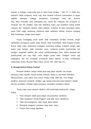 berputar di kalangan orang-orang kaya di antara kamu sekalian…” (QS 59: 7). Selain riba, 
monopoli adalah komponen utama yang akan membuat kekayaan terkonsentrasi di tangan 
segelintir kelompok, sehingga menciptakan kesenjangan sosial dan ekonomi. 
Para ulama terkemuka abad pertengahan pun, seperti Ibn Taimiyyah, Ibn al-Qayyim al- 
Jauziyyah, dan Ibn Khaldun, telah pula melakukan kajian yang mendalam tentang praktik 
monopoli. Ibn Taimiyyah misalnya, dalam kitabnya Al-Hisbah fil Islam menyatakan bahwa 
ajaran Islam sangat mendorong kebebasan untuk melakukan aktivitas ekonomi sepanjang 
tidak bertentangan dengan aturan agama. 
Negara bertanggung jawab penuh untuk menciptakan keadilan ekonomi, dengan 
memberikan kesempatan kepada setiap individu untuk berpartisipasi dalam kegiatan tersebut. 
Karena itulah, beliau menekankan pentingnya keberadaan lembaga al-Hisbah sebagai organ 
negara yang bertugas untuk memonitor pasar, mengawasi kondisi perekonomian dan 
sekaligus mengambil tindakan jika terjadi ketidakseimbangan pasar akibat monopoli dan 
praktik-praktik lain yang tidak sesuai dengan syariat Islam. Pendapat senada juga 
diungkapkan oleh Ibn al-Qayyim al-Jauziyyah dalam kitabnya At-Turuk al-Hukmiyyah 
(Adiwarman Karim, Ekonomi Mikro Islami, Jakarta: IIIT, 2002, hlm.151). 
9 
B. Monopoli dalam Hukum Nasional 
Monopoli diartikan sebagai sebuah pasar yang hanya memiliki satu penjual 
(produsen) tetapi memiliki banyak pembeli (Pindyck, Robert S., and Daniel Rubinfeld, 
Microeconomics, sixth edition (New Jersey: Prentice Hall), 2005, hlm. 339). Dengan 
demikian, penawaran monopolis sekaligus juga sebagai penawaran pasar (industri), dengan 
kata lain permintaan terhadap output perusahaan merupakan permintaan industri. 
Secara umum pasar monopoli dicirikan oleh karakteristik-karakteristik sebagai 
berikut: 
1. Pasar monopoli adalah pasar dengan satu perusahaan (produsen). 
2. Tidak mempunyai barang pengganti yang mirip (close substitution). 
3. Tidak ada kemungkinan untuk masuk dalam industri. 
4. Monopolis menguasai penentuan harga (price setter). 
5. Promosi iklan kurang diperlukan. 
 