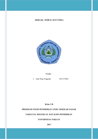 AKHLAK, MORAL DAN ETIKA
Penulis :
1. Ardi Nata Nugroho 037117023
Kelas 2 B
PROGRAM STUDI PENDIDIKAN GURU SEKOLAH DASAR
FAKULTAS KEGURUAN DAN ILMU PENDIDIKAN
UNIVERSITAS PAKUAN
2017
 
