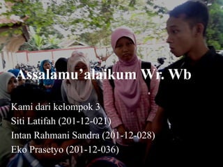 Assalamu’alaikum Wr. Wb
Kami dari kelompok 3
Siti Latifah (201-12-021)
Intan Rahmani Sandra (201-12-028)
Eko Prasetyo (201-12-036)
 