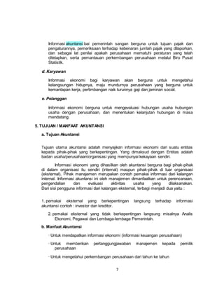 7
Informasi akuntansi bai pemerintah sangan berguna untuk tujuan pajak dan
pengaturannya, pemeriksaan terhadap kebenaran jumlah pajak yang dilaporkan,
dan sebagai lat penilai apakah perusahaan mematuhi peraturan yang telah
ditetapkan, serta pemantauan perkembangan perusahaan melalui Biro Pusat
Statistik.
d. Karyawan
Informasi ekonomi bagi karyawan akan berguna untuk mengetahui
kelangsungan hidupnya, maju mundurnya perusahaan yang berguna untuk
kemantapan kerja, pertimbangan naik turunnya gaji dan jaminan social.
e. Pelanggan
Informasi ekonomi berguna untuk mengevaluasi hubungan usaha hubungan
usaha dengan perusahaan, dan menentukan kelanjutan hubungan di masa
mendatang.
5. TUJUAN / MANFAAT AKUNTANSI
a. Tujuan Akuntansi
Tujuan utama akuntansi adalah menyajikan informasi ekonomi dari suatu entitas
kepada pihak-pihak yang berkepentingan. Yang dimaksud dengan Entitas adalah
badan usaha/perusahaan/organisasi yang mempunyai kekayaan sendiri.
Informasi ekonomi yang dihasilkan oleh akuntansi berguna bagi pihak-pihak
di dalam organisasi itu sendiri (internal) maupun pihak-pihak di luar organisasi
(eksternal). Pihak manajemen merupakan contoh pemakai informasi dari kalangan
internal. Informasi akuntansi ini oleh manajemen dimanfaatkan untuk perencanaan,
pengendalian dan evaluasi aktivitas usaha yang dilaksanakan.
Dari sisi pengguna informasi dari kalangan eksternal, terbagi menjadi dua yaitu :
1. pemakai eksternal yang berkepentingan langsung terhadap informasi
akuntansi contoh : investor dan kreditor.
2. pemakai eksternal yang tidak berkepentingan langsung misalnya Analis
Ekonomi, Pegawai dan Lembaga-lembaga Pemerintah.
b. Manfaat Akuntansi
· Untuk mendapatkan informasi ekonomi (informasi keuangan perusahaan)
· Untuk memberikan pertanggungjawaban manajemen kepada pemilik
perusahaan
· Untuk mengetahui perkembangan perusahaan dari tahun ke tahun
 