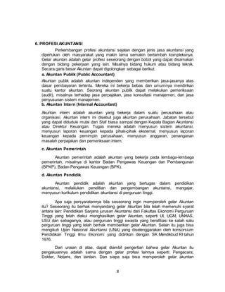 8
6. PROFESI AKUNTANSI
Perkembangan profesi akuntansi sejalan dengan jenis jasa akuntansi yang
diperlukan oleh masyarakat yang makin lama semakin bertambah kompleksnya.
Gelar akuntan adalah gelar profesi seseorang dengan bobot yang dapat disamakan
dengan bidang pekerjaan yang lain. Misalnya bidang hukum atau bidang teknik.
Secara garis besar Akuntan dapat digolongkan sebagai berikut:
a. Akuntan Publik (Public Accountant)
Akuntan publik adalah akuntan independen yang memberikan jasa-jasanya atas
dasar pembayaran tertentu. Mereka ini bekerja bebas dan umumnya mendirikan
suatu kantor akuntan. Seorang akuntan publik dapat melakukan pemeriksaan
(audit), misalnya terhadap jasa perpajakan, jasa konsultasi manajemen, dan jasa
penyusunan sistem manajemen.
b. Akuntan Intern (Internal Accountant)
Akuntan intern adalah akuntan yang bekerja dalam suatu perusahaan atau
organisasi. Akuntan intern ini disebut juga akuntan perusahaan. Jabatan tersebut
yang dapat diduduki mulai dari Staf biasa sampai dengan Kepala Bagian Akuntansi
atau Direktur Keuangan. Tugas mereka adalah menyusun sistem akuntansi,
menyusun laporan keuangan kepada pihak-pihak eksternal, menyusun laporan
keuangan kepada pemimpin perusahaan, menyusun anggaran, penanganan
masalah perpajakan dan pemeriksaan intern.
c. Akuntan Pemerintah
Akuntan pemerintah adalah akuntan yang bekerja pada lembaga-lembaga
pemerintah, misalnya di kantor Badan Pengawas Keuangan dan Pembangunan
(BPKP), Badan Pengawas Keuangan (BPK).
d. Akuntan Pendidik
Akuntan pendidik adalah akuntan yang bertugas dalam pendidikan
akuntansi, melakukan penelitian dan pengembangan akuntansi, mangajar,
menyusun kurikulum pendidikan akuntansi di perguruan tinggi.
Apa saja persyaratannya bila seseorang ingin memperoleh gelar Akuntan
itu? Seseorang itu berhak menyandang gelar Akuntan bila telah memenuhi syarat
antara lain: Pendidikan Sarjana jurusan Akuntansi dari Fakultas Ekonomi Perguruan
Tinggi yang telah diakui menghasilkan gelar Akuntan, seperti UI, UGM, UNHAS,
USU dan sebagainya, atau perguruan tinggi swasta yang berafiliasi ke salah satu
perguruan tinggi yang telah berhak memberikan gelar Akuntan. Selain itu juga bisa
mengikuti Ujian Nasional Akuntansi (UNA) yang diselenggarakan oleh konsorsium
Pendidikan Tinggi Ilmu Ekonomi yang didirikan dengan SK Mendikbud RI tahun
1976.
Dari uraian di atas, dapat diambil pengertian bahwa gelar Akuntan itu
pengakuannya adalah sama dengan gelar profesi lainnya seperti: Pengacara,
Dokter, Notaris, dan lainlain. Dan siapa saja bisa memperoleh gelar akuntan
 