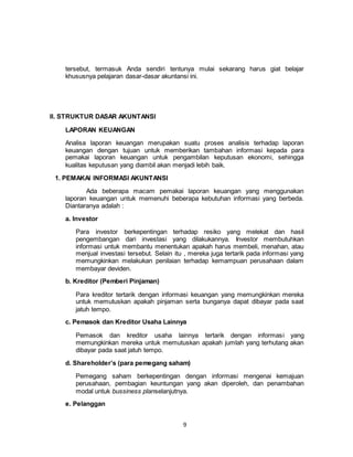 9
tersebut, termasuk Anda sendiri tentunya mulai sekarang harus giat belajar
khususnya pelajaran dasar-dasar akuntansi ini.
II. STRUKTUR DASAR AKUNTANSI
LAPORAN KEUANGAN
Analisa laporan keuangan merupakan suatu proses analisis terhadap laporan
keuangan dengan tujuan untuk memberikan tambahan informasi kepada para
pemakai laporan keuangan untuk pengambilan keputusan ekonomi, sehingga
kualitas keputusan yang diambil akan menjadi lebih baik.
1. PEMAKAI INFORMASI AKUNTANSI
Ada beberapa macam pemakai laporan keuangan yang menggunakan
laporan keuangan untuk memenuhi beberapa kebutuhan informasi yang berbeda.
Diantaranya adalah :
a. Investor
Para investor berkepentingan terhadap resiko yang melekat dan hasil
pengembangan dari investasi yang dilakukannya. Investor membutuhkan
informasi untuk membantu menentukan apakah harus membeli, menahan, atau
menjual investasi tersebut. Selain itu , mereka juga tertarik pada informasi yang
memungkinkan melakukan penilaian terhadap kemampuan perusahaan dalam
membayar deviden.
b. Kreditor (Pemberi Pinjaman)
Para kreditor tertarik dengan informasi keuangan yang memungkinkan mereka
untuk memutuskan apakah pinjaman serta bunganya dapat dibayar pada saat
jatuh tempo.
c. Pemasok dan Kreditor Usaha Lainnya
Pemasok dan kreditor usaha lainnya tertarik dengan informasi yang
memungkinkan mereka untuk memutuskan apakah jumlah yang terhutang akan
dibayar pada saat jatuh tempo.
d. Shareholder’s (para pemegang saham)
Pemegang saham berkepentingan dengan informasi mengenai kemajuan
perusahaan, pembagian keuntungan yang akan diperoleh, dan penambahan
modal untuk bussiness planselanjutnya.
e. Pelanggan
 