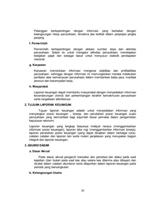 10
Pelanggan berkepentingan dengan informasi yang berkaitan dengan
kelangsungan hidup perusahaan, terutama jika terlibat dalam perjanjian jangka
panjang.
f. Pemerintah
Pemerintah berkepentingan dengan alokasi sumber daya dan aktivitas
perusahaan. Selain itu untuk mengatur aktivitas perusahaan, menetapkan
kebijakan pajak dan sebagai dasar untuk menyusun statistik pendapatan
nasional.
g. Karyawan
Karyawan memerlukan informasi mengenai stabilitas dan profitabilitas
perusahaan, sehingga dengan informasi ini memungkinkan mereka melakukan
penilaian atas kemampuan perusahaan dalam memberikan balas jasa, manfaat
pensiun dan kesempatan kerja.
h. Masyarakat
Laporan keuangan dapat membantu masyarakat dengan menyediakan informasi
kecenderungan (trend) dan perkembangan terakhir kemakmuran perusahaan
serta rangakaian aktivitasnya.
2. TUJUAN LAPORAN KEUANGAN
Tujuan laporan keuangan adalah untuk menyediakan informasi yang
menyangkut posisi keuangan , kinerja, dan perubahan posisi keuangan suatu
perusahaan yang bermanfaat bagi sejumlah besar pemakai dalam pengambilan
keputusan ekonomi.
Laporan keuangan yang lengkap biasanya meliputi neraca (menggambarkan
informasi posisi keuangan), laporan laba rugi (menggambarkan informasi kinerja),
laporan perubahan posisi keuangan (yang dapat disajikan dalam berbagai cara),
catatan catatan dan laporan lain serta materi penjelasan yang merupakan bagian
integral dari laporan keuangan.
3. ASUMSI DASAR
a. Dasar Akrual
Pada dasar akrual pengaruh transaksi dan peristiwa lain diakui pada saat
kejadian (dan bukan pada saat kas atau setara kas diterima atau dibayar) dan
dicatat dalam catatan akuntansi serta dilaporkan dalam laporan keuangan pada
periode yang bersangkutan.
b. Kelangsungan Usaha
 