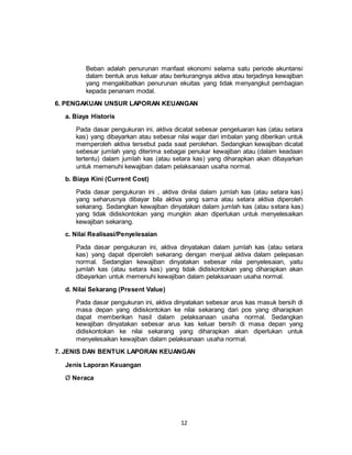12
Beban adalah penurunan manfaat ekonomi selama satu periode akuntansi
dalam bentuk arus keluar atau berkurangnya aktiva atau terjadinya kewajiban
yang mengakibatkan penurunan ekuitas yang tidak menyangkut pembagian
kepada penanam modal.
6. PENGAKUAN UNSUR LAPORAN KEUANGAN
a. Biaya Historis
Pada dasar pengukuran ini, aktiva dicatat sebesar pengeluaran kas (atau setara
kas) yang dibayarkan atau sebesar nilai wajar dari imbalan yang diberikan untuk
memperoleh aktiva tersebut pada saat perolehan. Sedangkan kewajiban dicatat
sebesar jumlah yang diterima sebagai penukar kewajiban atau (dalam keadaan
tertentu) dalam jumlah kas (atau setara kas) yang diharapkan akan dibayarkan
untuk memenuhi kewajiban dalam pelaksanaan usaha normal.
b. Biaya Kini (Current Cost)
Pada dasar pengukuran ini , aktiva dinilai dalam jumlah kas (atau setara kas)
yang seharusnya dibayar bila aktiva yang sama atau setara aktiva diperoleh
sekarang. Sedangkan kewajiban dinyatakan dalam jumlah kas (atau setara kas)
yang tidak didiskontokan yang mungkin akan diperlukan untuk menyelesaikan
kewajiban sekarang.
c. Nilai Realisasi/Penyelesaian
Pada dasar pengukuran ini, aktiva dinyatakan dalam jumlah kas (atau setara
kas) yang dapat diperoleh sekarang dengan menjual aktiva dalam pelepasan
normal. Sedanglan kewajiban dinyatakan sebesar nilai penyelesaian, yaitu
jumlah kas (atau setara kas) yang tidak didiskontokan yang diharapkan akan
dibayarkan untuk memenuhi kewajiban dalam pelaksanaan usaha normal.
d. Nilai Sekarang (Present Value)
Pada dasar pengukuran ini, aktiva dinyatakan sebesar arus kas masuk bersih di
masa depan yang didiskontokan ke nilai sekarang dari pos yang diharapkan
dapat memberikan hasil dalam pelaksanaan usaha normal. Sedangkan
kewajiban dinyatakan sebesar arus kas keluar bersih di masa depan yang
didiskontokan ke nilai sekarang yang diharapkan akan diperlukan untuk
menyelesaikan kewajiban dalam pelaksanaan usaha normal.
7. JENIS DAN BENTUK LAPORAN KEUANGAN
Jenis Laporan Keuangan
Ø Neraca
 