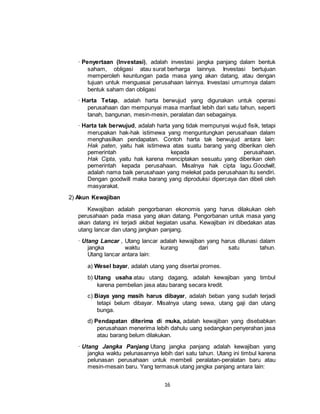 16
· Penyertaan (Investasi), adalah investasi jangka panjang dalam bentuk
saham, obligasi atau surat berharga lainnya. Investasi bertujuan
memperoleh keuntungan pada masa yang akan datang, atau dengan
tujuan untuk menguasai perusahaan lainnya. Investasi umumnya dalam
bentuk saham dan obligasi
· Harta Tetap, adalah harta berwujud yang digunakan untuk operasi
perusahaan dan mempunyai masa manfaat lebih dari satu tahun, seperti
tanah, bangunan, mesin-mesin, peralatan dan sebagainya.
· Harta tak berwujud, adalah harta yang tidak mempunyai wujud fisik, tetapi
merupakan hak-hak istimewa yang menguntungkan perusahaan dalam
menghasilkan pendapatan. Contoh harta tak berwujud antara lain:
Hak paten, yaitu hak istimewa atas suatu barang yang diberikan oleh
pemerintah kepada perusahaan.
Hak Cipta, yaitu hak karena menciptakan sesuatu yang diberikan oleh
pemerintah kepada perusahaan. Misalnya hak cipta lagu.Goodwill,
adalah nama baik perusahaan yang melekat pada perusahaan itu sendiri.
Dengan goodwill maka barang yang diproduksi dipercaya dan dibeli oleh
masyarakat.
2) Akun Kewajiban
Kewajiban adalah pengorbanan ekonomis yang harus dilakukan oleh
perusahaan pada masa yang akan datang. Pengorbanan untuk masa yang
akan datang ini terjadi akibat kegiatan usaha. Kewajiban ini dibedakan atas
utang lancar dan utang jangkan panjang.
· Utang Lancar , Utang lancar adalah kewajiban yang harus dilunasi dalam
jangka waktu kurang dari satu tahun.
Utang lancar antara lain:
a) Wesel bayar, adalah utang yang disertai promes.
b) Utang usaha atau utang dagang, adalah kewajiban yang timbul
karena pembelian jasa atau barang secara kredit.
c) Biaya yang masih harus dibayar, adalah beban yang sudah terjadi
tetapi belum dibayar. Misalnya utang sewa, utang gaji dan utang
bunga.
d) Pendapatan diterima di muka, adalah kewajiban yang disebabkan
perusahaan menerima lebih dahulu uang sedangkan penyerahan jasa
atau barang belum dilakukan.
· Utang Jangka Panjang Utang jangka panjang adalah kewajiban yang
jangka waktu pelunasannya lebih dari satu tahun. Utang ini timbul karena
pelunasan perusahaan untuk membeli peralatan-peralatan baru atau
mesin-mesain baru. Yang termasuk utang jangka panjang antara lain:
 