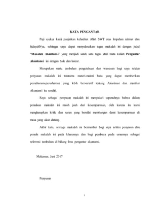 i
KATA PENGANTAR
Puji syukur kami panjatkan kehadirat Allah SWT atas limpahan rahmat dan
hidayahNya, sehingga saya dapat menyelesaikan tugas makalah ini dengan judul
“Masalah Akuntansi” yang menjadi salah satu tugas dari mata kuliah Pengantar
Akuntansi ini dengan baik dan lancar.
Merupakan suatu tambahan pengetahuan dan wawasan bagi saya selaku
penyusun makalah ini terutama materi-materi baru yang dapat memberikan
pemahaman-pemahaman yang lebih bervariatif tentang Akuntansi dan manfaat
Akuntansi itu sendiri.
Saya sebagai penyusun makalah ini menyadari sepenuhnya bahwa dalam
penulisan makalah ini masih jauh dari kesempurnaan, oleh karena itu kami
mengharapkan kritik dan saran yang bersifat membangun demi kesempurnaan di
masa yang akan datang.
Akhir kata, semoga makalah ini bermanfaat bagi saya selaku penyusun dan
penulis makalah ini pada khususnya dan bagi pembaca pada umumnya sebagai
referensi tambahan di bidang ilmu pengantar akuntansi.
Makassar, Juni 2017
Penyusun
 