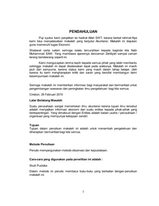 1
PENDAHULUAN
Puji syukur kami panjatkan ke hadirat Allah SWT, karena berkat rahmat-Nya
kami bisa menyelesaikan makalah yang berjudul Akuntansi. Makalah ini diajukan
guna memenuhi tugas Ekonomi.
Shalawat serta salam semoga selalu tercurahkan kepada baginda kita Nabi
Muhammad SAW. Yang mambawa ajarannya darizaman Zahiliyah sampai zaman
terang bendeerang seperti ini.
Kami mengucapkan terima kasih kepada semua pihak yang telah membantu
sehingga makalah ini dapat diselesaikan tepat pada waktunya. Makalah ini masih
jauh dari sempurna, karena status kami yang masih dalam tahap belajar, oleh
karena itu kami mengharapkan kritik dan saran yang bersifat membangun demi
kesempurnaan makalah ini.
Semoga makalah ini memberikan informasi bagi masyarakat dan bermanfaat untuk
pengembangan wawasan dan peningkatan ilmu pengetahuan bagi kita semua.
Cirebon, 26 Februari 2010
Latar Belakang Masalah
Suatu perusahaan sangat memerlukan ilmu akuntansi karena tujuan ilmu tersebut
adalah menyajikan informasi ekonomi dari suatu entitas kepada pihak-pihak yang
berkepentingan. Yang dimaksud dengan Entitas adalah badan usaha / perusahaan /
organisasi yang mempunyai kekayaan sendiri.
Tujuan
Tujuan dalam penulisan makalah ini adalah untuk menambah pengetahuan dan
diharapkan bermanfaat bagi kita semua.
Metode Penulisan
Penulis mempergunakan metode observasi dan kepustakaan.
Cara-cara yang digunakan pada penelitian ini adalah :
Studi Pustaka
Dalam metode ini penulis membaca buku-buku yang berkaitan dengan penulisan
makalah ini.
 