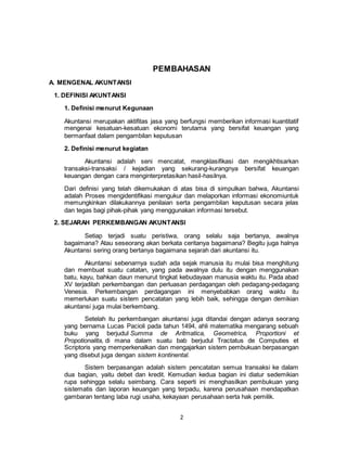 2
PEMBAHASAN
A. MENGENAL AKUNTANSI
1. DEFINISI AKUNTANSI
1. Definisi menurut Kegunaan
Akuntansi merupakan aktifitas jasa yang berfungsi memberikan informasi kuantitatif
mengenai kesatuan-kesatuan ekonomi terutama yang bersifat keuangan yang
bermanfaat dalam pengambilan keputusan
2. Definisi menurut kegiatan
Akuntansi adalah seni mencatat, mengklasifikasi dan mengikhtisarkan
transaksi-transaksi / kejadian yang sekurang-kurangnya bersifat keuangan
keuangan dengan cara menginterpretasikan hasil-hasilnya.
Dari definisi yang telah dikemukakan di atas bisa di simpulkan bahwa, Akuntansi
adalah Proses mengidentifikasi mengukur dan melaporkan informasi ekonomiuntuk
memungkinkan dilakukannya penilaian serta pengambilan keputusan secara jelas
dan tegas bagi pihak-pihak yang menggunakan informasi tersebut.
2. SEJARAH PERKEMBANGAN AKUNTANSI
Setiap terjadi suatu peristiwa, orang selalu saja bertanya, awalnya
bagaimana? Atau seseorang akan berkata ceritanya bagaimana? Begitu juga halnya
Akuntansi sering orang bertanya bagaimana sejarah dari akuntansi itu.
Akuntansi sebenarnya sudah ada sejak manusia itu mulai bisa menghitung
dan membuat suatu catatan, yang pada awalnya dulu itu dengan menggunakan
batu, kayu, bahkan daun menurut tingkat kebudayaan manusia waktu itu. Pada abad
XV terjadilah perkembangan dan perluasan perdagangan oleh pedagang-pedagang
Venesia. Perkembangan perdagangan ini menyebabkan orang waktu itu
memerlukan suatu sistem pencatatan yang lebih baik, sehingga dengan demikian
akuntansi juga mulai berkembang.
Setelah itu perkembangan akuntansi juga ditandai dengan adanya seorang
yang bernama Lucas Pacioli pada tahun 1494, ahli matematika mengarang sebuah
buku yang berjudul Summa de Aritmatica, Geometrica, Proportioni et
Propotionalita, di mana dalam suatu bab berjudul Tractatus de Computies et
Scriptoris yang memperkenalkan dan mengajarkan sistem pembukuan berpasangan
yang disebut juga dengan sistem kontinental.
Sistem berpasangan adalah sistem pencatatan semua transaksi ke dalam
dua bagian, yaitu debet dan kredit. Kemudian kedua bagian ini diatur sedemikian
rupa sehingga selalu seimbang. Cara seperti ini menghasilkan pembukuan yang
sistematis dan laporan keuangan yang terpadu, karena perusahaan mendapatkan
gambaran tentang laba rugi usaha, kekayaan perusahaan serta hak pemilik.
 