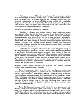 3
Pertengahan abad ke 18 terjadi revolusi industri di Inggris yang mendorong
pula perkembangan akuntansi, di mana waktu itu para manajer pabrik misalnya,
ingin mengetahui biaya produksinya. Sebab dengan mengetahui berapa besar biaya
produksi mereka dapat mengawasi efektifitas proses produksi dan menetapkan
harga jual. Sejalan dengan itu berkembanglah akuntansi dengan bidang khusus
yaitu akuntansi biaya. Akuntansi biaya memfokuskan diri pada pencatatan biaya
produksi dan penyediaan informasi bagi manajemen.
Bagaimana perkembangan akuntansi di Indonesia?
Akuntansi di Indonesia pada awalnya menganut sistem kontinental, seperti
yang dipakai di Belanda saat itu. Sistem ini disebut juga dengan tata buku yang
sebenarnya tidaklah sama dengan akuntansi, di mana tata buku menyangkut
kegiatan-kegiatan yang bersifat konstruktif dari proses pencatatan, peringkasan,
penggolongan dan aktivitas lain yang bertujuan menciptakan informasi akuntansi
berdasarkan pada data. Sedangkan akuntansi menyangkut kegiatan-kegiatan yang
bersifat konstruktif dan analitikal seperti kegiatan analisis dan interpretasi
berdasarkan informasi akuntansi. Sehingga dapat disimpulkan bahwa pembukuan
merupakan bagian dari akuntansi.
Perkembangan selanjutnya tata buku sudah mulai ditinggalkan orang. Di
Indonesia perusahaan atau orang semakin banyak menerapkan sistem akuntansi
Anglo Saxon. Berkembangnya sistem akuntansi Anglo Saxon di Indonesia
disebabkan adanya penanaman modal asing di Indonesia yang membawa dampak
positif terhadap perkembangan akuntansi, karena sebagian besar penanaman
modal asing menggunakan sistem akuntansi Amerika Serikat (Anglo Saxon).
Penyebab lain sebagian besar mereka yang berperan dalam kegiatan
perkembangan akuntansi menyelesaikan pendidikannya di Amerika, kemudian
menerapkan ilmu akuntansi itu diIndonesia.
Profesor Robert Sterling, seotang ahli akuntansi dari amerika membagi
perkembangan akuntansi menjadi tiga tahap :
Tahap Perencanaan, dalam tahap ini input yang digunakan adalah hasil
aspirasi masyarakat yang dilakukan oleh Dewan dan Eksekutif, kemudian aspirasi
tersebut dijabarkan dalam Usulan Kegiatan/Aktivitas Unit Kerja masing pada entitas
pemerintah yang bersangkutan yang akan diproses dengan Standar Analisa Belanja
(SAB) sehingga aktivitas yang diusulkan mencerminkan target kinerja dan anggaran
usulan masyarakt yang menjadi prioritas daerah yang bersangkutan. Hasil akhir
Rencana Anggaran Satuan Kerja di Unit Kerja diwujudkan pada RAPBD yang
kemudian diproses untuk mendapatkan justifikasi oleh Dewan sebagai output
perencanaan berupa APBD.
Tahap Pelaksanaan, inputnya adalah output dari tahap perencanaan yaitu
berupa APBD. Kemudian dalam tahap pelaksanaan ini prosesnya adalah APBD
yang sudah ditetapkan kemudian dilaksanakan menggunakan sistem akuntansi yang
sudah disesuaikan untuk menghasilkan informasi yang berguna bagi semua pihak
yang berkepentingan atas pelaksanaan APBD oleh Eksekutif baik berupa laporan
 