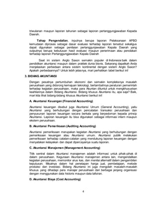 4
triwulanan maupun laporan tahunan sebagai laporan pertanggungjawaban Kepada
Daerah.
Tahap Pengendalian, inputnya berupa laporan Pelaksanaan APBD
kemudaian diproses sebagai dasar evaluasi terhadap laporan tersebut sekaligus
dapat digunakan sebagai penilaian pertanggunjawaban Kepala Daerah yang
outputnya berupa kebutusan hasil evaluasi maupun penerimaan atau penolakan
terhadap laporan Pertanggungjawaban Kepala Daerah
Saat ini sistem Anglo Saxon semakin populer di Indonesia baik dalam
pendidikan akuntansi maupun dalam praktek dunia bisnis. Sekarang dapatkah Anda
menjelaskan perbedaan antara sistem kontinental dengan sistem Anglo Saxon?
Apakah perbedaannya? Untuk lebih jelasnya, mari perhatikan tabel berikut ini!
3. BIDANG AKUNTANSI
Dengan pesatnya pertumbuhan ekonomi dan semakin kompleksnya masalah
perusahaan yang didorong kemajuan teknologi, bertambahnya peraturan pemerintah
terhadap kegiatan perusahaan, maka para Akuntan dituntut untuk mengkhususkan
keahliannya dalam Bidang Akuntansi. Bidang khusus Akuntansi itu, apa saja? Baik,
mari kita lihat bidang-bidang khusus Akuntansi berikut ini!
A. Akuntansi Keuangan (Financial Accounting)
Akuntansi keuangan disebut juga Akuntansi Umum (General Accounting), yaitu
Akuntansi yang berhubungan dengan pencatatan transaksi perusahaan dan
penyusunan laporan keuangan secara berkala yang berpedoman kepada prinsip
Akuntansi. Laporan keuangan itu bisa digunakan sebagai informasi intern maupun
ekstern perusahaan.
B. Akuntansi Pemeriksaan (Auditing Accounting)
Akuntansi pemeriksaan merupakan kegiatan Akuntansi yang berhubungan dengan
pemeriksaan keuangan atau Akuntansi umum. Akuntansi publik melakukan
pemeriksaan terhadap catatan-catatan yang mendukung laporan keuangan dengan
menyatakan kelayakan dan dapat dipercayainya suatu laporan.
C. Akuntansi Manajemen (Management Accounting)
Titik sentral dalam Akuntansi manajemen adalah informasi untuk pihak-pihak di
dalam perusahaan. Kegunaan Akuntansi manajemen antara lain, mengendalikan
kegiatan perusahaan, memonitor arus kas, dan menilai alternatif dalam pengambilan
keputusan. Misalnya dalam hal penetapan harga jual, pembelajaan, metode
produksi dan investasi. Bidang Akuntansi ini juga mengolah masalah-masalah
khusus yang dihadapi para manajer perusahaan dari berbagai jenjang organisasi
dengan menggunakan data historis maupun data tafsiran.
D. Akuntansi Biaya (Cost Accounting)
 