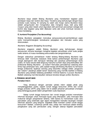 5
Akuntansi biaya adalah Bidang Akuntansi yang menekankan kegiatan pada
penetapan biaya dan kontrol atas biaya. Terutama yang berhubungan dengan biaya
produksi suatu barang. Di samping itu salah satu fungsi utama Akuntansi biaya
adalah pengumpulan dan menganalisa data mengenai biaya, baik yang telah
maupun yang akan terjadi untuk digunakan oleh pemimpin perusahaan sebagai alat
kontrol atas kegiatan yang telah dilakukan serta alat untuk membuat rencana di
masa mendatang.
E. kuntansi Perpajakan (Tax Accounting)
Bidang Akuntansi perpajakan mencakup penyusunansurat pemberitahuan pajak
serta mempertimbangkan konsekuensi perpajakan dari transaksi usaha yang
direncanakan.
Akuntansi Anggaran (Budgeting Accounting)
Akuntansi anggaran adalah Bidang Akuntansi yang berhubungan dengan
penyusunan rencana keuangan mengenai kegiatan perusahaan untuk suatu jangka
waktu tertentu di masa mendatang serta analisa dan pengontrolannya.
Dengan selesainya pembahasan materi tentang Bidang-bidang Akuntansi tadi,
tentunya telah membuka wawasan Anda bahwa perkembangan Akuntansi juga
sangat dipengaruhi oleh kemajuan teknologi dan pesatnya perkembangan dunia
usaha. Di mana secara tidak langsung menuntut sumber daya yang berkualitas dan
profesional Bidang Akuntansi , ya bukan? Kemudian persoalannya sekarang akan
timbul lagi pertanyaan baru, yaitu apakah tenaga ahli Bidang Akuntansi itu termasuk
tenaga profesional, layaknya seorang yang berprofesi sebagai dokter, pengacara
dan notaris? Jawabnya adalah benar! Seseorang yang memiliki keahlian di Bidang
Akuntansi yang berlatar belakang pendidikan minimal Diploma 3 jurusan Akuntansi.
Baiklah sekarang mari kita lanjutkan bahasan tersebut dengan profesi Akuntansi.
4. PEMAKAI AKUNTANSI
Pemakai Intern
Yang dimaksud dengan pemakai (pihak) intern adalah pihak yang
menyelenggarakan usaha, seperti rumah tangga konsumen (RTK) dan rumah
tangga produksi (RTP) yang dalam hal ini adalah pimpinan perusahaan (manajer)
yang bertanggung jawab dalam pengambilan suatu keputusan.
Setiap rumah tangga konsumen dan rumah tangga produksi memerlukan
informasi keuangan untuk mencapai tujuan yang diharapkan, yaitu mencapai laba
maksimal dengan pengorbanan tertentu. Oleh karena itu memerlukan suatu cara
pencatatan yang sistematis agar dapat menaganlisis transaksi keuangan menjadi
informasi ekonomi yang berguna. Dapatkah Anda memberi contoh rumah tangga
konsumen? Baiklah, contohnya pemilik toko, setiap hari membuat catatan tentang
pengeluaran uang dan pemasukan uang. Dengan adanya kegiatan pencatatan
 