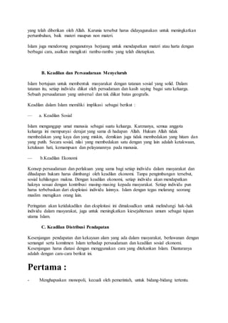 yang telah diberikan oleh Allah. Karunia tersebut harus didayagunakan untuk meningkatkan 
pertumbuhan, baik materi maupun non materi. 
Islam juga mendorong penganutnya berjuang untuk mendapatkan materi atau harta dengan 
berbagai cara, asalkan mengikuti rambu-rambu yang telah ditetapkan. 
B. Keadilan dan Persaudaraan Menyeluruh 
Islam bertujuan untuk membentuk masyarakat dengan tatanan sosial yang solid. Dalam 
tatanan itu, setiap individu diikat oleh persudaraan dan kasih saying bagai satu keluarga. 
Sebuah persaudaraan yang universal dan tak diikat batas geografis. 
Keadilan dalam Islam memiliki implikasi sebagai berikut : 
— a. Keadilan Sosial 
Islam menganggap umat manusia sebagai suatu keluarga. Karenanya, semua anggota 
keluarga ini mempunyai derajat yang sama di hadapan Allah. Hukum Allah tidak 
membedakan yang kaya dan yang miskin, demikian juga tidak membedakan yang hitam dan 
yang putih. Secara sosial, nilai yang membedakan satu dengan yang lain adalah ketakwaan, 
ketulusan hati, kemampuan dan pelayanannya pada manusia. 
— b.Keadilan Ekonomi 
Konsep persaudaraan dan perlakuan yang sama bagi setiap individu dalam masyarakat dan 
dihadapan hukum harus diimbangi oleh keadilan ekonomi. Tanpa pengimbangan tersebut, 
sosial kehilangan makna. Dengan keadilan ekonomi, setiap individu akan mendapatkan 
haknya sesuai dengan kontribusi masing-masing kepada masyarakat. Setiap individu pun 
harus terbebaskan dari eksploiasi individu lainnya. Islam dengan tegas melarang seorang 
muslim merugikan orang lain. 
Peringatan akan ketidakadilan dan eksploitasi ini dimaksudkan untuk melindungi hak-hak 
individu dalam masyarakat, juga untuk meningkatkan kiesejahteraan umum sebagai tujuan 
utama Islam. 
C. Keadilan Distribusi Pendapatan 
Kesenjangan pendapatan dan kekayaan alam yang ada dalam masyarakat, berlawanan dengan 
semangat serta komitmen Islam terhadap persaudaraan dan keadilan sosial ekonomi. 
Kesenjangan harus diatasi dengan menggunakan cara yang ditekankan Islam. Diantaranya 
adalah dengan cara-cara berikut ini. 
Pertama : 
- Menghapuskan monopoli, kecuali oleh pemerintah, untuk bidang-bidang tertentu. 
 